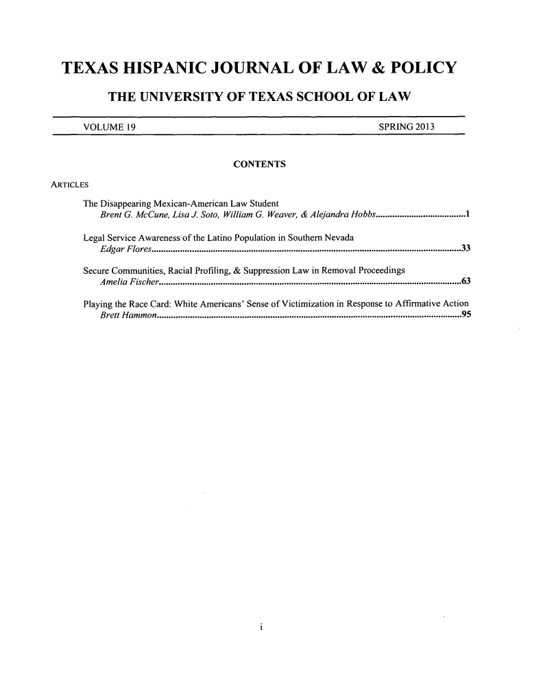 handle is hein.journals/thlp19 and id is 1 raw text is: ï»¿TEXAS HISPANIC JOURNAL OF LAW & POLICY
THE UNIVERSITY OF TEXAS SCHOOL OF LAW

VOLUME 19

SPRING 2013

CONTENTS
ARTICLES
The Disappearing Mexican-American Law Student
Brent G. McCune, Lisa J. Soto, William          G. Weaver, & Alejandra Hobbs..................................I
Legal Service Awareness of the Latino Population in Southern Nevada
Edgar   Flores...................................................................................................................................33
Secure Communities, Racial Profiling, & Suppression Law in Removal Proceedings
Am  elia  Fischer...............................................................................................................................63
Playing the Race Card: White Americans' Sense of Victimization in Response to Affirmative Action
Brett H  am m  on ................................................................................................................................. 95

1


