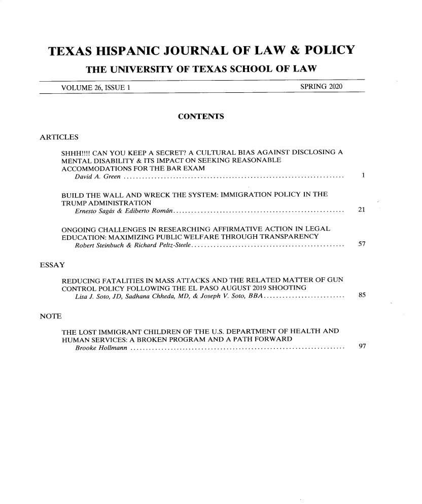 handle is hein.journals/thlp26 and id is 1 raw text is: 





  TEXAS HISPANIC JOURNAL OF LAW & POLICY

          THE  UNIVERSITY OF TEXAS SCHOOL OF LAW

     VOLUME 26, ISSUE 1                                SPRING 2020



                             CONTENTS


ARTICLES

     SHHH!!!! CAN YOU KEEP A SECRET? A CULTURAL BIAS AGAINST DISCLOSING A
     MENTAL DISABILITY & ITS IMPACT ON SEEKING REASONABLE
     ACCOMMODATIONS FOR THE BAR EXAM
       D avid  A .  G reen  .......................................................................  1

     BUILD THE WALL AND WRECK THE SYSTEM: IMMIGRATION POLICY IN THE
     TRUMP ADMINISTRATION
       Ernesto  Sagds  &  Ediberto  Rom dn.......................................................  21

     ONGOING CHALLENGES IN RESEARCHING AFFIRMATIVE ACTION IN LEGAL
     EDUCATION: MAXIMIZING PUBLIC WELFARE THROUGH TRANSPARENCY
       Robert Steinbuch  &  Richard  Peltz-Steele.................................................  57


ESSAY

     REDUCING FATALITIES IN MASS ATTACKS AND THE RELATED MATTER OF GUN
     CONTROL POLICY FOLLOWING THE EL PASO AUGUST 2019 SHOOTING
       Lisa J. Soto, ID, Sadhana Chheda, MD, &  Joseph V. Soto, BBA .........................  85


NOTE

     THE LOST IMMIGRANT CHILDREN OF THE U.S. DEPARTMENT OF HEALTH AND
     HUMAN SERVICES: A BROKEN PROGRAM AND A PATH FORWARD
        B rooke  H ollm ann  .....................................................................  97


