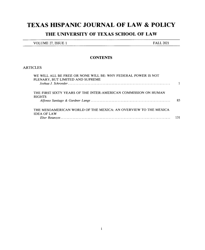 handle is hein.journals/thlp27 and id is 1 raw text is: TEXAS HISPANIC JOURNAL OF LAW & POLICY
THE UNIVERSITY OF TEXAS SCHOOL OF LAW
VOLUME 27, ISSUE 1                                 FALL 2021
CONTENTS
ARTICLES
WE WILL ALL BE FREE OR NONE WILL BE: WHY FEDERAL POWER IS NOT
PLENARY, BUT LIMITED AND SUPREME
Joshua  J.  Schroeder  ....................................................................  1
THE FIRST SIXTY YEARS OF THE INTER-AMERICAN COMMISSION ON HUMAN
RIGHTS
Alfonso  Santiago  &  Gardner Lange .....................................................  83
THE MESOAMERICAN WORLD OF THE MEXICA: AN OVERVIEW TO THE MEXICA
IDEA OF LAW
E ber  B etanzos .........................................................................  131

i


