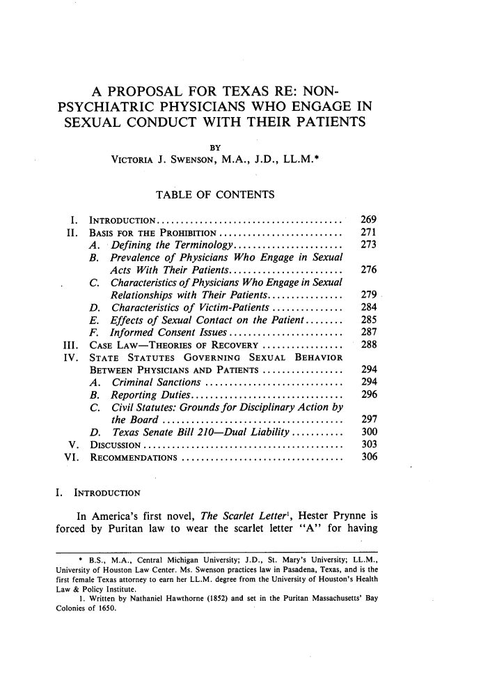 handle is hein.journals/thurlr19 and id is 279 raw text is: A PROPOSAL FOR TEXAS RE: NON-
PSYCHIATRIC PHYSICIANS WHO ENGAGE IN
SEXUAL CONDUCT WITH THEIR PATIENTS
BY
VICTORIA J. SWENSON, M.A., J.D., LL.M.*
TABLE OF CONTENTS
I.  INTRODUCTION  .......................................   269
II. BASIS FOR THE PROHIBITION ..........................     271
A. Defining the Terminology .......................      273
B. Prevalence of Physicians Who Engage in Sexual
Acts With Their Patients ........................   276
C. Characteristics of Physicians Who Engage in Sexual
Relationships with Their Patients ................  279
D. Characteristics of Victim-Patients ...............    284
E. Effects of Sexual Contact on the Patient ........     285
F. Informed Consent Issues ........................      287
III. CASE LAW-THEORIES OF RECOVERY .................          288
IV. STATE    STATUTES GOVERNING        SEXUAL BEHAVIOR
BETWEEN PHYSICIANS AND PATIENTS .................       294
A.   Criminal Sanctions  .............................   294
B.  Reporting  Duties ................................   296
C. Civil Statutes: Grounds for Disciplinary Action by
the  Board  ......................................  297
D.   Texas Senate Bill 210-Dual Liability ...........    300
V .  DISCUSSION  ..........................................  303
VI.  RECOMMENDATIONS     ..................................   306
1. INTRODUCTION
In America's first novel, The Scarlet Letter', Hester Prynne is
forced by Puritan law to wear the scarlet letter A for having
* B.S., M.A., Central Michigan University; J.D., St. Mary's University; LL.M.,
University of Houston Law Center. Ms. Swenson practices law in Pasadena, Texas, and is the
first female Texas attorney to earn her LL.M. degree from the University of Houston's Health
Law & Policy Institute.
1. Written by Nathaniel Hawthorne (1852) and set in the Puritan Massachusetts' Bay
Colonies of 1650.


