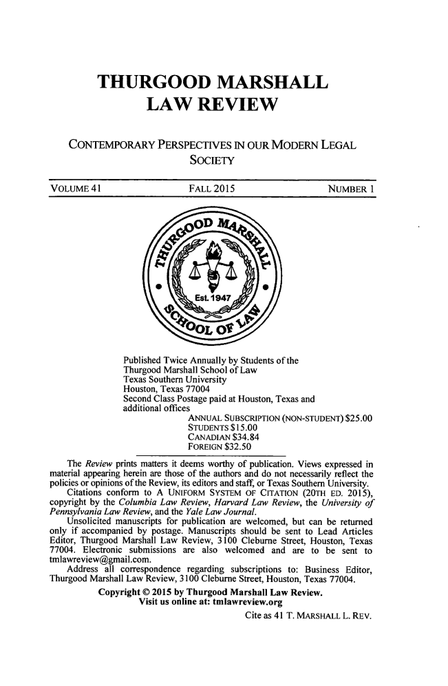 handle is hein.journals/thurlr41 and id is 1 raw text is: 






          THURGOOD MARSHALL

                     LAW REVIEW

    CONTEMPORARY PERSPECTIVES IN OUR MODERN LEGAL

                              SOCIETY

VOLUME 41                     FALL 2015                     NUMBER 1


                Published Twice Annually by Students of the
                Thurgood Marshall School of Law
                Texas Southern University
                Houston, Texas 77004
                Second Class Postage paid at Houston, Texas and
                additional offices
                              ANNUAL SUBSCRIPTION (NON-STUDENT) $25.00
                              STUDENTS $15.00
                              CANADIAN $34.84
                              FOREIGN $32.50
    The Review prints matters it deems worthy of publication. Views expressed in
material appearing herein are those of the authors and do not necessarily reflect the
policies or opinions of the Review, its editors and staff, or Texas Southern University.
    Citations conform to A UNIFORM SYSTEM OF CITATION (20TH ED. 2015),
copyright by the Columbia Law Review, Harvard Law Review, the University of
Pennsylvania Law Review, and the Yale Law Journal.
    Unsolicited manuscripts for publication are welcomed, but can be returned
only if accompanied by postage. Manuscripts should be sent to Lead Articles
Editor, Thurgood Marshall Law Review, 3100 Cleburne Street, Houston, Texas
77004. Electronic submissions are also welcomed and are to be sent to
tmlawreview@gmail.com.
    Address all correspondence regarding subscriptions to: Business Editor,
Thurgood Marshall Law Review, 3100 Cleburne Street, Houston, Texas 77004.
           Copyright © 2015 by Thurgood Marshall Law Review.
                   Visit us online at: tmlawreview.org
                                          Cite as 41 T. MARSHALL L. REV.


