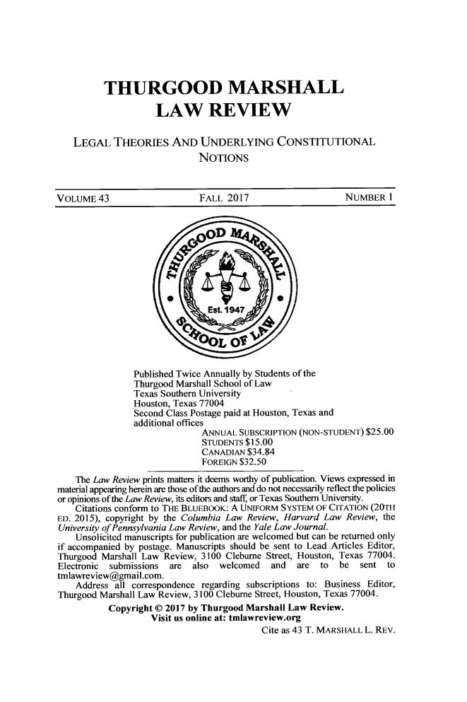 handle is hein.journals/thurlr43 and id is 1 raw text is: 







          THURGOOD MARSHALL

                    LAW REVIEW


   LEGAL THEORIES AND UNDERLYING CONSTITUTIONAL
                             NOTIONS



VOLUME   43                  FALL  2017                    NUMBER   I
















                Published Twice Annually by Students of the
                Thurgood Marshall School of Law
                Texas Southern University
                Houston, Texas 77004
                Second Class Postage paid at Houston, Texas and
                additional offices
                              ANNUAL SUBSCRIPTION (NON-STUDENT) $25.00
                              STUDENTS $15.00
                              CANADIAN $34.84
                              FOREIGN $32.50

    The Law Review prints matters it deems worthy of publication. Views expressed in
material appearing herein are those ofthe authors and do not necessarily reflect the policies
or opinions of the Law Review, its editors and staff, or Texas Southern University.
    Citations conform to THE BLUEBOOK: A UNIFORM SYSTEM OF CITATION (20TH
ED. 2015), copyright by the Columbia Law Review, Harvard Law Review, the
University of Pennsylvania Law Review, and the Yale Law Journal.
    Unsolicited manuscripts for publication are welcomed but can be returned only
if accompanied by postage. Manuscripts should be sent to Lead Articles Editor,
Thurgood Marshall Law Review, 3100 Cleburne Street, Houston, Texas 77004.
Electronic submissions are  also welcomed   and  are  to  be  sent  to
tmlawreview@gmail.com.
    Address all correspondence regarding subscriptions to: Business Editor,
Thurgood Marshall Law Review, 3100 Cleburne Street, Houston, Texas 77004.
           Copyright @ 2017 by Thurgood Marshall Law Review.
                   Visit us online at: tnlawreview.org
                                          Cite as 43 T. MARSHALL L. REV.


