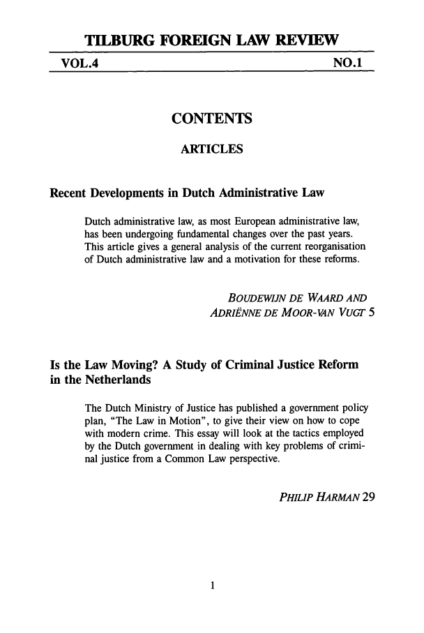 handle is hein.journals/tiflr4 and id is 1 raw text is: TLBURG FOREIGN LAW REVIEW

NO.1

CONTENTS

ARTICLES
Recent Developments in Dutch Administrative Law
Dutch administrative law, as most European administrative law,
has been undergoing fundamental changes over the past years.
This article gives a general analysis of the current reorganisation
of Dutch administrative law and a motivation for these reforms.
BOUDEWiJN DE WAARD AND
ADRIENNE DE MOOR-VAN VuGT 5
Is the Law Moving? A Study of Criminal Justice Reform
in the Netherlands
The Dutch Ministry of Justice has published a government policy
plan, The Law in Motion, to give their view on how to cope
with modern crime. This essay will look at the tactics employed
by the Dutch government in dealing with key problems of crimi-
nal justice from a Common Law perspective.
PHILIP HARMAN 29

VOL.4


