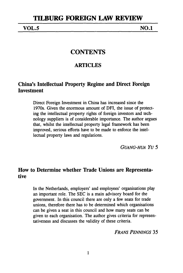 handle is hein.journals/tiflr5 and id is 1 raw text is: TILBURG FOREIGN LAW REVIEW
VOL.5                                                  NO.1
CONTENTS
ARTICLES
China's Intellectual Property Regime and Direct Foreign
Investment
Direct Foreign Investment in China has increased since the
1970s. Given the enormous amount of DFI, the issue of protect-
ing the intellectual property rights of foreign investors and tech-
nology suppliers is of considerable importance. The author argues
that, whilst the intellectual property legal framework has been
improved, serious efforts have to be made to enforce the intel-
lectual property laws and regulations.
GUANG-HUA Yu 5
How to Determine whether Trade Unions are Representa-
tive
In the Netherlands, employers' and employees' organisations play
an important role. The SEC is a main advisory board for the
government. In this council there are only a few seats for trade
unions, therefore there has to be determined which organisations
can be given a seat in this council and how many seats can be
given to each organisation. The author gives criteria for represen-
tativeness and discusses the validity of these criteria.
FRANS PENNNGS 35


