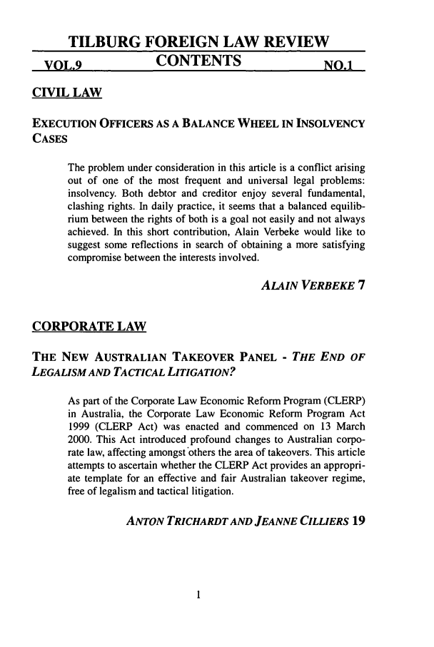handle is hein.journals/tiflr9 and id is 1 raw text is: TILBURG FOREIGN LAW REVIEW
VOL.9                  CONTENTS                        NO.1
CIVIL LAW
EXECUTION OFFICERS AS A BALANCE WHEEL IN INSOLVENCY
CASES
The problem under consideration in this article is a conflict arising
out of one of the most frequent and universal legal problems:
insolvency. Both debtor and creditor enjoy several fundamental,
clashing rights. In daily practice, it seems that a balanced equilib-
rium between the rights of both is a goal not easily and not always
achieved. In this short contribution, Alain Verbeke would like to
suggest some reflections in search of obtaining a more satisfying
compromise between the interests involved.
ALAIN VERBEKE 7
CORPORATE LAW
THE NEW AUSTRALIAN TAKEOVER PANEL - THE END OF
LEGALISM AND TACTICAL LITIGATION?
As part of the Corporate Law Economic Reform Program (CLERP)
in Australia, the Corporate Law Economic Reform Program Act
1999 (CLERP Act) was enacted and commenced on 13 March
2000. This Act introduced profound changes to Australian corpo-
rate law, affecting amongst others the area of takeovers. This article
attempts to ascertain whether the CLERP Act provides an appropri-
ate template for an effective and fair Australian takeover regime,
free of legalism and tactical litigation.
ANTON TRICHARDT AND JEANNE CILLIERS 19


