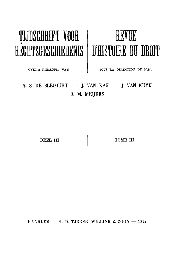 handle is hein.journals/tijvrec3 and id is 1 raw text is: TIJDSCHRIFT VOOR                 REVUE
RECHTSGESClIEDENIS        D'HISTOIRE DI DROIT
ONDER REDACTIE VAN      SOUS LA DIRECTION DE M.M.
A. S. DE BLECOURT -  J. VAN KAN - J. VAN KUYK
E. M. MEIJERS
DEEL III                  TOME III

HAARLEM - H. D. TJEENK WILLINK & ZOON - 1922


