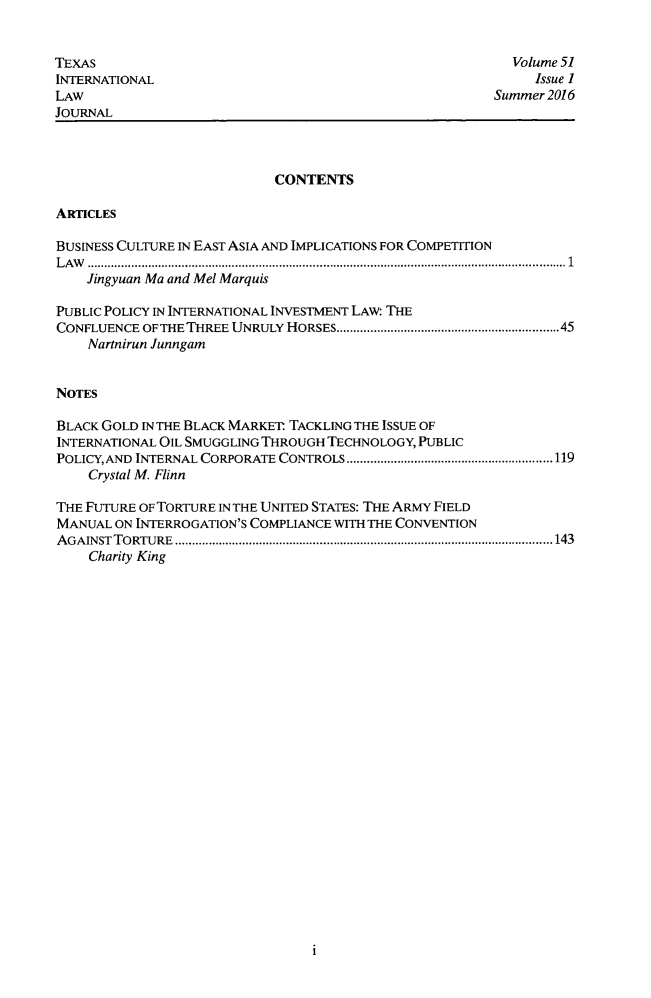 handle is hein.journals/tilj51 and id is 1 raw text is: 


TEXAS
INTERNATIONAL
LAW
JOURNAL


  Volume 51
     Issue I
Summer 2016


                            CONTENTS

ARTICLES

BUSINESS CULTURE IN EAST ASIA AND IMPLICATIONS FOR COMPETITION
LAW ............. ........................................................... 1
    Jingyuan Ma and Mel Marquis

PUBLIC POLICY IN INTERNATIONAL INVESTMENT LAW: THE
CONFLUENCE OF THE THREE UNRULY HORSES............................................................. 45
    Nartnirun Junngam


NOTES

BLACK GOLD IN THE BLACK MARKET TACKLING THE ISSUE OF
INTERNATIONAL OIL SMUGGLING THROUGH TECHNOLOGY, PUBLIC
POLICY,AND INTERNAL CORPORATE CONTROLS  ....................... ......119
    Crystal M. Flinn

THE FUTURE OF TORTURE IN THE UNITED STATES: THE ARMY FIELD
MANUAL ON INTERROGATION'S COMPLIANCE WITH THE CONVENTION
AGAINST TORTURE  ................ ................................................................. 143
    Charity King


I



