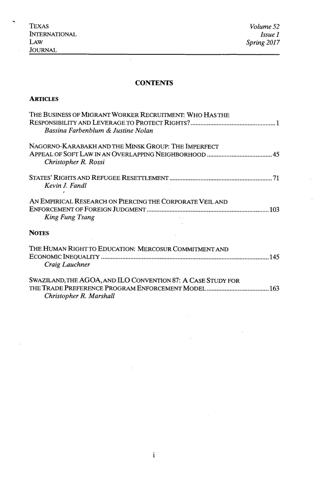 handle is hein.journals/tilj52 and id is 1 raw text is: 

TEXAS
INTERNATIONAL
LAW
JOURNAL


Volume 52
    Issue 1
Spring 2017


                            CONTENTS

ARTICLES

THE BUSINESS OF MIGRANT WORKER RECRUITMENT WHO HAS THE
RESPONSIBILITY AND LEVERAGE TO PROTECT RIGHTS?....................................................1
    Bassina Farbenblum & Justine Nolan

NAGORNO-KARABAKH  AND THE MINSK GROUP: THE IMPERFECT
APPEAL OF SoFT LAW IN AN OVERLAPPING NEIGHBORHOOD ...................................45
    Christopher R. Rossi

STATES' RIGHTS AND REFUGEE RESETTLEMENT.......................................................... 71
    Kevin J. Fandl

AN EMPIRICAL RESEARCH ON PIERCING THE CORPORATE VEIL AND
ENFORCEMENT OF FOREIGN JUDGMENT...........................................................................103
    King Fung Tsang

NOTES

THE HUMAN RIGHT TO EDUCATION: MERCOSUR COMMITMENT AND
E CONOM IC INEOUALITY  .......................................................................................................145
    Craig Lauchner

SWAZILAND, THE AGOA, AND ILO CONVENTION 87: A CASE STUDY FOR
THE TRADE PREFERENCE PROGRAM ENFORCEMENT MODEL ......................................163
    Christopher R. Marshall


1


