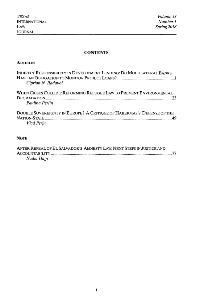handle is hein.journals/tilj53 and id is 1 raw text is: 

TEXAS                                                     Volume 53
INTERNATIONAL                                             Number 1
LAW                                                      Spring 2018
JOURNAL



                            CONTENTS

ARTICLES

INDIRECT RESPONSIBILITY IN DEVELOPMENT LENDING: Do MULTILATERAL BANKS
HAVE AN OBLIGATION TO MONITOR PROJECT LOANS? ......................................................1
    Ciprian N. Radavoi

WHEN CRISES COLLIDE: REFORMING REFUGEE LAW TO PREVENT ENVIRONMENTAL
D EG R A DATIO N  .........................................................................................................................23
    Paulina Perlin

DOUBLE SOVEREIGNTY IN EUROPE? A CRIIUE OF HABERMAS'S DEFENSE OF THE
N ATIO N -STATE ..........................................................................................................................49
    Wad Perfu


NoTE

AFTER REPEAL OF EL SALVADOR'S AMNESTY LAW: NEXT STEPS IN JUSTICE AND
A CCO U NTA BILITY  ....................................................................................................................77
    Nadia Hajji


1



