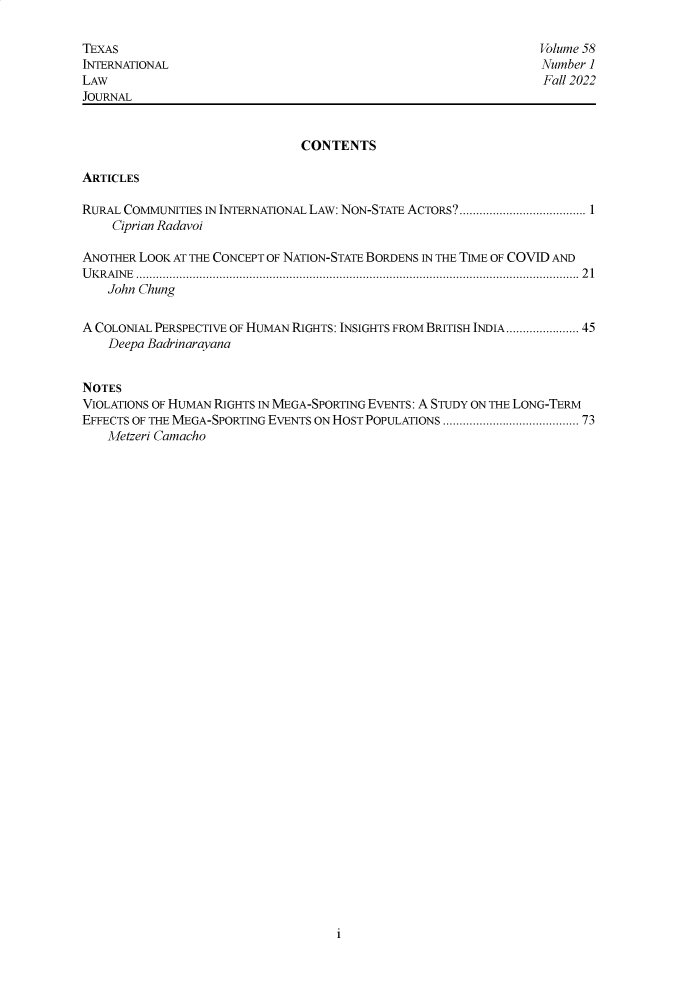 handle is hein.journals/tilj58 and id is 1 raw text is: 

TEXAS                                                            Volume 58
INTERNATIONAL                                                    Number ]
LAW                                                              Fall 2022
JOURNAL


                               CONTENTS

ARTICLES

RURAL COMMUNITIES IN INTERNATIONAL LAW: NON-STATE ACTORS ...................................... 1
    Ciprian Radavoi

ANOTHER LOOK AT THE CONCEPT OF NATION-STATE BORDENS IN THE TIME OF COVID AND
UKRAINE ..................................................................................................................................... 21
    John Chung


A COLONIAL PERSPECTIVE OF HUMAN RIGHTS: INSIGHTS FROM BRITISH INDIA.................. 45
    Deepa Badrinarayana


NOTES
VIOLATIONS OF HUMAN RIGHTS IN MEGA-SPORTING EVENTS: A STUDY ON THE LONG-TERM
EFFECTS OF THE MEGA-SPORTING EVENTS ON HOST POPULATIONS ..................................... 73
    Metzeri Camacho


i


