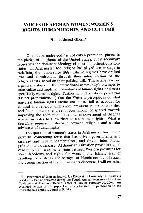 handle is hein.journals/tjeflr27 and id is 37 raw text is: VOICES OF AFGHAN WOMEN: WOMEN'S
RIGHTS, HUMAN RIGHTS, AND CULTURE
Huma Ahmed-Ghosh*
One nation under god, is not only a prominent phrase in
the pledge of allegiance of the United States, but it seemingly
represents the dominant ideology of most monotheistic nation-
states. In Afghanistan too, religion has played center stage in
redefining the nation since 1992. Islamic regimes have drafted
laws and constitutions through their interpretation of the
religious texts, based on their political will. This article lays out
a general critique of the international community's attempts to
rearticulate and implement standards of human rights, and more
specifically women's rights. Furthermore, this critique posits two
distinct propositions: 1) that the Western perceptions of what
universal human rights should encompass fail to account for
cultural and religious differences prevalent in other countries,
and 2) that the more urgent focus should be geared towards
improving the economic status and empowerment of Afghan
women in order to allow them to assert their rights. What is
therefore required is dialogue between religious and secular
advocates of human rights.
The question of women's status in Afghanistan has been a
powerful contending force that has driven governments into
disarray and into fundamentalism, and driven international
politics into a quandary. Afghanistan's situation provides a good
case study to discuss the tensions between Western pressures for
some freedoms and rights for women, and Islamic fear of
resulting moral decay and betrayal of Islamic norms. Through
the deconstruction of the human rights discourse, I will examine
* Department of Women Studies, San Diego State University. This essay is
based on a lecture delivered during the Fourth Annual Women and the Law
Conference at Thomas Jefferson School of Law on February 20, 2004. An
expanded version of this paper has been submitted for publication to the
International Feminist Journal of Politics.


