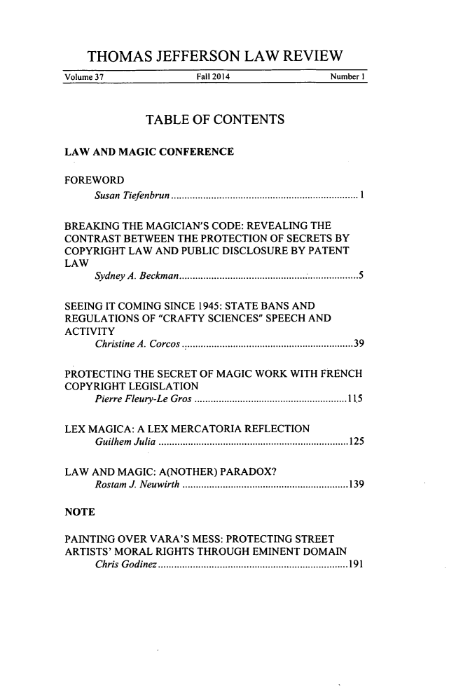 handle is hein.journals/tjeflr37 and id is 1 raw text is: 



    THOMAS JEFFERSON LAW REVIEW
Volume 37           Fall 2014            Number I



            TABLE   OF CONTENTS


LAW AND MAGIC  CONFERENCE

FOREWORD
     Susan Tiefenbrun  ............................... 1


BREAKING THE MAGICIAN'S CODE: REVEALING THE
CONTRAST BETWEEN THE PROTECTION OF SECRETS BY
COPYRIGHT LAW AND PUBLIC DISCLOSURE BY PATENT
LAW
     Sydney A. Beckman.............................5


SEEING IT COMING SINCE 1945: STATE BANS AND
REGULATIONS OF CRAFTY SCIENCES SPEECH AND
ACTIVITY
     Christine A. Corcos . ...........................39

PROTECTING THE SECRET OF MAGIC WORK WITH FRENCH
COPYRIGHT LEGISLATION
     Pierre Fleury-Le Gros  .................... .....11.5

LEX MAGICA: A LEX MERCATORIA REFLECTION
     Guilhem Julia .................................125

LAW AND MAGIC: A(NOTHER) PARADOX?
     Rostam 1 Neuwirth  ................... ..................139

NOTE

PAINTING OVER VARA'S MESS: PROTECTING STREET
ARTISTS' MORAL RIGHTS THROUGH EMINENT DOMAIN
     Chris Godinez  ....................... ......... ........191


