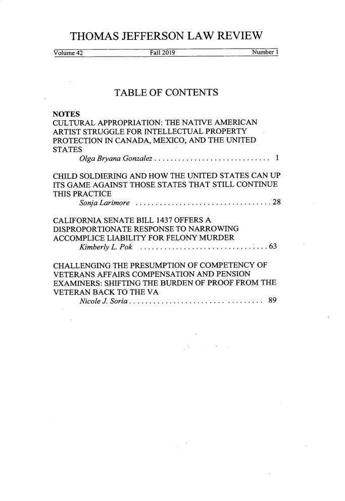 handle is hein.journals/tjeflr42 and id is 1 raw text is: 


   THOMAS JEFFERSON LAW REVIEW

Volume 42          Fall 2019            Number 1


            TABLE  OF  CONTENTS

NOTES
CULTURAL APPROPRIATION: THE NATIVE AMERICAN
ARTIST STRUGGLE FOR INTELLECTUAL PROPERTY
PROTECTION IN CANADA, MEXICO, AND THE UNITED
STATES
     Olga Bryana  Gonzalez.............................  1

CHILD SOLDIERING AND HOW THE UNITED STATES CAN UP
ITS GAME AGAINST THOSE STATES THAT STILL CONTINUE
THIS PRACTICE
     Sonja Larimore  ..................................28

CALIFORNIA SENATE BILL 1437 OFFERS A
DISPROPORTIONATE RESPONSE TO NARROWING
ACCOMPLICE LIABILITY FOR FELONY MURDER
     Kimberly L. Pok  ...............................  63

CHALLENGING THE PRESUMPTION OF COMPETENCY OF
VETERANS AFFAIRS COMPENSATION AND PENSION
EXAMINERS: SHIFTING THE BURDEN OF PROOF FROM THE
VETERAN BACK TO THE VA
     Nicole J. Soria ........................ ........ 89


