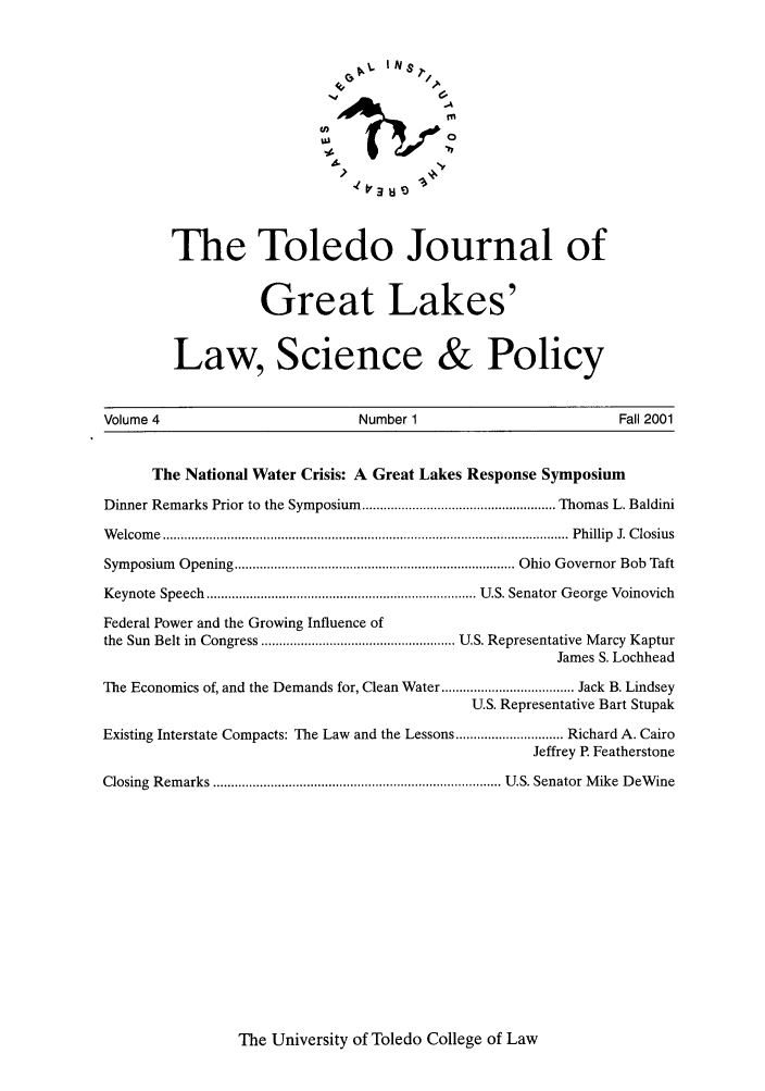 handle is hein.journals/tjgll4 and id is 1 raw text is: lN8$
1.4
The Toledo Journal of
Great Lakes'
Law, Science & Policy

Volume 4                                     Number 1                                       Fall 2001
The National Water Crisis: A Great Lakes Response Symposium
Dinner Remarks Prior to the Symposium ...................................................... Thomas L. Baldini
W elcom  e  ................................................................................................................. P hillip  J. C losius
Symposium Opening .............................................................................. Ohio Governor Bob Taft
Keynote   Speech  ........................................................................... U.S. Senator G eorge  Voinovich
Federal Power and the Growing Influence of
the Sun Belt in Congress ...................................................... U.S. Representative Marcy Kaptur
James S. Lochhead
The Economics of, and the Demands for, Clean Water ..................................... Jack B. Lindsey
U.S. Representative Bart Stupak
Existing Interstate Compacts: The Law and the Lessons .............................. Richard A. Cairo
Jeffrey R Featherstone
Closing  Rem  arks ................................................................................ U.S. Senator M ike  D eW ine

The University of Toledo College of Law


