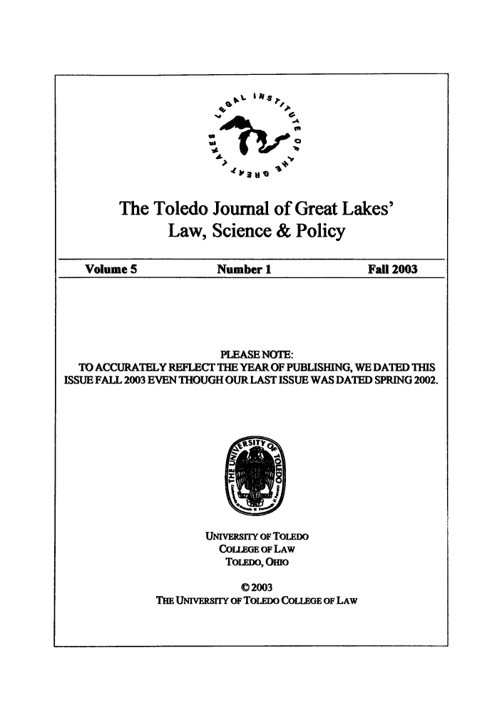 handle is hein.journals/tjgll5 and id is 1 raw text is: 







               l    v     'II, -






The Toledo Journal of Great Lakes'
       Law, Science & Policy


Volume 5            Number 1              Fall 2003


                       PLEASE NOTE:
  TO ACCURATELY REFLECT THE YEAR OF PUBLISHING, WE DATED THIS
ISSUE FALL 2003 EVEN THOUGH OUR LAST ISSUE WAS DATED SPRING 2002.


       UNIVERSITY OF TOLEDO
         CoLLEGE OF LAW
         TOLEDO, OEio

             02003
THE UNIVERSITY OF TOLEDO COLLEGE OF LAW


