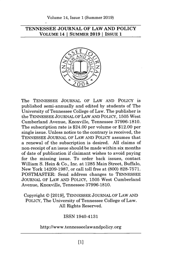 handle is hein.journals/tjrlp14 and id is 1 raw text is: 

Volume 14, Issue 1 (Summer 2019)


  TENNESSEE JOURNAL OF LAW AND POLICY
       VOLUME   14 | SUMMER 2019 1 ISSUE 1



                    SSE E l
                       PN
                  z z~




                     20 04


The  TENNESSEE  JOURNAL  OF  LAW  AND  POLICY  is
published semi-annually and edited by students of The
University of Tennessee College of Law. The publisher is
the TENNESSEE JOURNAL OF LAW AND POLICY, 1505 West
Cumberland Avenue, Knoxville, Tennessee 37996-1810.
The subscription rate is $24.00 per volume or $12.00 per
single issue. Unless notice to the contrary is received, the
TENNESSEE  JOURNAL OF LAW AND POLICY assumes that
a renewal of the subscription is desired. All claims of
non-receipt of an issue should be made within six months
of date of publication if claimant wishes to avoid paying
for the missing issue. To order back issues, contact
William S. Hein & Co., Inc. at 1285 Main Street, Buffalo,
New York 14209-1987, or call toll free at (800) 828-7571.
POSTMASTER: Send address changes   to TENNESSEE
JOURNAL  OF LAW AND POLICY, 1505 West Cumberland
Avenue, Knoxville, Tennessee 37996-1810.

Copyright © [2019], TENNESSEE JOURNAL OF LAW AND
  POLICY, The University of Tennessee College of Law.
               All Rights Reserved.

                 ISSN 1940-4131

        http://www.tennesseelawandpolicy.org


[1]



