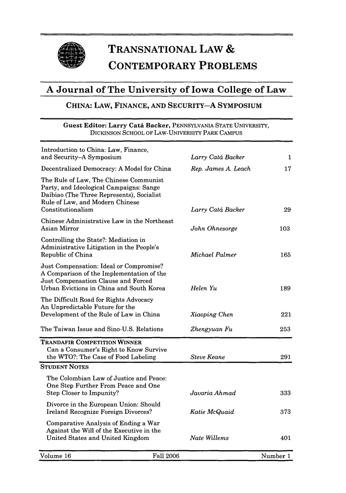 handle is hein.journals/tlcp16 and id is 1 raw text is: TRANSNATIONAL LAW &
CONTEMPORARY PROBLEMS

A Journal of The University of Iowa College of Law
CHINA: LAW, FINANCE, AND SECURITY-A SYMPOSIUM
Guest Editor: Larry Cata Backer, PENNSYLVANIA STATE UNIVERSITY,
DICKINSON SCHOOL OF LAW-UNIVERSITY PARK CAMPUS

Introduction to China: Law, Finance,
and Security-A Symposium
Decentralized Democracy: A Model for China
The Rule of Law, The Chinese Communist
Party, and Ideological Campaigns: Sange
Daibiao (The Three Represents), Socialist
Rule of Law, and Modern Chinese
Constitutionalism
Chinese Administrative Law in the Northeast
Asian Mirror
Controlling the State?: Mediation in
Administrative Litigation in the People's
Republic of China
Just Compensation: Ideal or Compromise?
A Comparison of the Implementation of the
Just Compensation Clause and Forced
Urban Evictions in China and South Korea
The Difficult Road for Rights Advocacy
An Unpredictable Future for the
Development of the Rule of Law in China
The Taiwan Issue and Sino-U.S. Relations

Larry Catd Backer
Rep. James A. Leach
Larry Catd Backer
John Ohnesorge
Michael Palmer
Helen Yu
Xiaoping Chen

Zhengyuan Fu

TRANDAFIR COMPETITION WINNER
Can a Consumer's Right to Know Survive
the WTO?: The Case of Food Labeling       Steve Keane               291
STUDENT NOTES
The Colombian Law of Justice and Peace:
One Step Further From Peace and One
Step Closer to Impunity?                  Javaria Ahmad             333
Divorce in the European Union: Should
Ireland Recognize Foreign Divorces?       Katie McQuaid             373
Comparative Analysis of Ending a War
Against the Will of the Executive in the
United States and United Kingdom          Nate Willems              401
Volume 16                        Fall 2006                      Number 1


