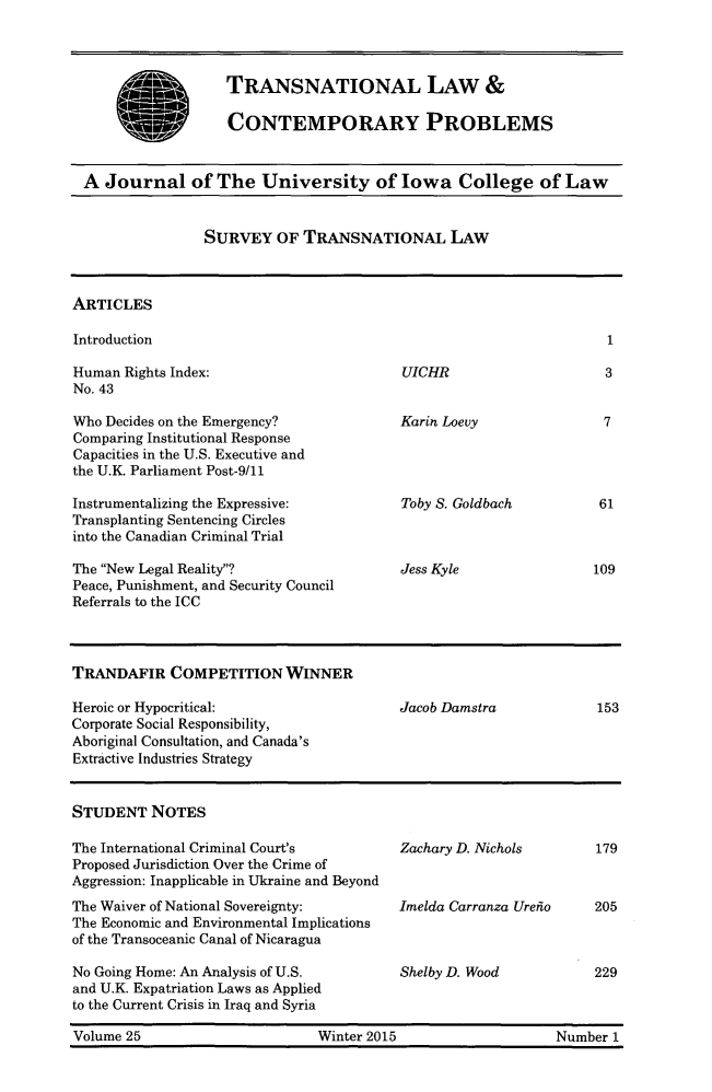 handle is hein.journals/tlcp25 and id is 1 raw text is: 



TRANSNATIONAL LAW &

CONTEMPORARY PROBLEMS


A Journal of The University of Iowa College of Law


SURVEY OF TRANSNATIONAL LAW


ARTICLES

Introduction


Human Rights Index:
No. 43

Who Decides on the Emergency?
Comparing Institutional Response
Capacities in the U.S. Executive and
the U.K. Parliament Post-9/11

Instrumentalizing the Expressive:
Transplanting Sentencing Circles
into the Canadian Criminal Trial

The New Legal Reality?
Peace, Punishment, and Security Council
Referrals to the ICC


UICHR


Karin Loevy


Toby S. Goldbach



Jess Kyle


TRANDAFIR COMPETITION WINNER

Heroic or Hypocritical:                   Jacob Damstra            153
Corporate Social Responsibility,
Aboriginal Consultation, and Canada's
Extractive Industries Strategy


STUDENT NOTES

The International Criminal Court's        Zachary D. Nichols       179
Proposed Jurisdiction Over the Crime of
Aggression: Inapplicable in Ukraine and Beyond
The Waiver of National Sovereignty:       Imelda Carranza Ureiio   205
The Economic and Environmental Implications
of the Transoceanic Canal of Nicaragua

No Going Home: An Analysis of U.S.        Shelby D. Wood           229
and U.K. Expatriation Laws as Applied
to the Current Crisis in Iraq and Syria

Volume 25                      Winter 2015                    Number 1


