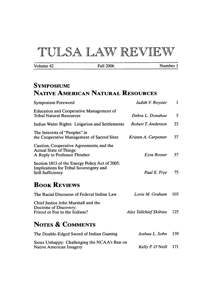 handle is hein.journals/tlj42 and id is 1 raw text is: TULSA LAW REVIEW
Volume 42         Fall 2006         Number 1

SYMPOSIUM:
NATIVE AMERICAN NATURAL RESOURCES
Symposium Foreword                            Judith V Royster
Education and Cooperative Management of
Tribal Natural Resources                    Debra L. Donahue
Indian Water Rights: Litigation and Settlements  Robert T Anderson
The Interests of Peoples in
the Cooperative Management of Sacred Sites  Kristen A. Carpenter
Caution, Cooperative Agreements, and the
Actual State of Things:
A Reply to Professor Fletcher                    Ezra Rosser
Section 1813 of the Energy Policy Act of 2005:
Implications for Tribal Sovereignty and
Self-Sufficiency                                 Paul E. Frye

BOOK REVIEWS
The Racial Discourse of Federal Indian Law
Chief Justice John Marshall and the
Doctrine of Discovery:
Friend or Foe to the Indians?
NOTES & COMMENTS
The Double-Edged Sword of Indian Gaming
Sioux Unhappy: Challenging the NCAA's Ban on
Native American Imagery

Lorie M. Graham
4lex Tallchief Skibine
Joshua L. Sohn

Kelly P O'Neill   171


