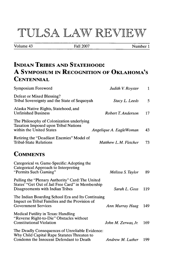 handle is hein.journals/tlj43 and id is 1 raw text is: TULSA LAW REVIEW
Volume 43       Fall 2007       Number 1
INDIAN TRIBES AND STATEHOOD:
A SYMPOSIUM IN RECOGNITION OF OKLAHOMA'S
CENTENNIAL

Symposium Foreword
Defeat or Mixed Blessing?
Tribal Sovereignty and the State of Sequoyah
Alaska Native Rights, Statehood, and
Unfinished Business
The Philosophy of Colonization underlying
Taxation Imposed upon Tribal Nations
within the United States           A
Retiring the Deadliest Enemies Model of
Tribal-State Relations

Judith V Royster
Stacy L. Leeds
Robert T Anderson

ingelique A. EagleWoman
Matthew L.M. Fletcher

COMMENTS

Categorical vs. Game-Specific: Adopting the
Categorical Approach to Interpreting
Permits Such Gaming
Pulling the Plenary Authority Card: The United
States' Get Out of Jail Free Card in Membership
Disagreements with Indian Tribes
The Indian Boarding School Era and Its Continuing
Impact on Tribal Families and the Provision of
Government Services
Medical Futility in Texas: Handling
Reverse Right-to-Die Obstacles without
Constitutional Violation
The Deadly Consequences of Unreliable Evidence:
Why Child Capital Rape Statutes Threaten to
Condemn the Innocent Defendant to Death

Melissa S. Taylor
Sarah L. Goss
Ann Murray Haag
John M. Zerwas, Jr.

Andrew M. Luther 199


