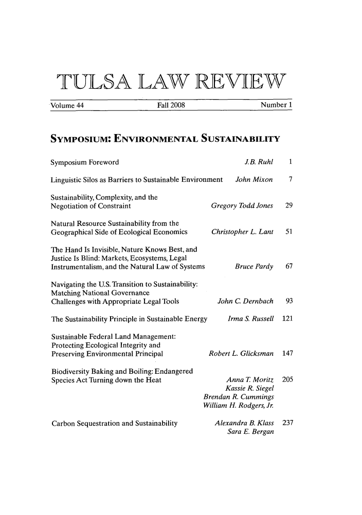 handle is hein.journals/tlj44 and id is 1 raw text is: TULSA LAW REVIEW
Volume 44        Fall 2008       Number 1
SYMPOSIUM: ENVIRONMENTAL SUSTAINABILITY

Symposium Foreword

J.B. Ruhl       1

Linguistic Silos as Barriers to Sustainable Environment
Sustainability, Complexity, and the
Negotiation of Constraint                  Gre
Natural Resource Sustainability from the
Geographical Side of Ecological Economics  Chri
The Hand Is Invisible, Nature Knows Best, and
Justice Is Blind: Markets, Ecosystems, Legal
Instrumentalism, and the Natural Law of Systems
Navigating the U.S. Transition to Sustainability:
Matching National Governance
Challenges with Appropriate Legal Tools     Jo
The Sustainability Principle in Sustainable Energy
Sustainable Federal Land Management:
Protecting Ecological Integrity and
Preserving Environmental Principal        Robe
Biodiversity Baking and Boiling: Endangered
Species Act Turning down the Heat
Brenda
Willian
Carbon Sequestration and Sustainability    Ale

John Mixon

gory Todd Jones
stopher L. Lant
Bruce Pardy
hn C. Dernbach
Irma S. Russell
rt L. Glicksman
Anna T Moritz
Kassie R. Siegel
in R. Cummings
n H. Rodgers, Jr.
xandra B. Klass
Sara E. Bergan


