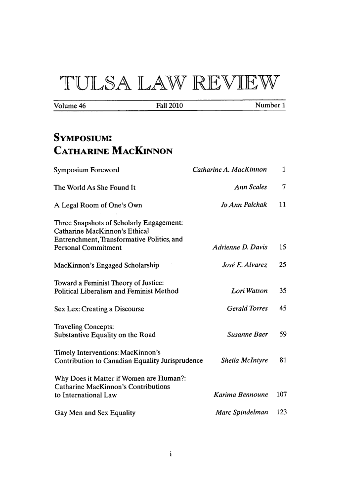 handle is hein.journals/tlj46 and id is 1 raw text is: ï»¿TULSA LAW REVIEW
Volume 46        Fall 2010        Number 1

Symposium:
CATHARINE MACKINNON
Symposium Foreword                     Catharine A. MacKinnon
The World As She Found It                         Ann Scales
A Legal Room of One's Own                      Jo Ann Palchak
Three Snapshots of Scholarly Engagement:
Catharine MacKinnon's Ethical
Entrenchment, Transformative Politics, and
Personal Commitment                         Adrienne D. Davis
MacKinnon's Engaged Scholarship                Josi E. Alvarez
Toward a Feminist Theory of Justice:
Political Liberalism and Feminist Method         Lori Watson
Sex Lex: Creating a Discourse                   Gerald Torres
Traveling Concepts:
Substantive Equality on the Road                Susanne Baer
Timely Interventions: MacKinnon's
Contribution to Canadian Equality Jurisprudence  Sheila McIntyre
Why Does it Matter if Women are Human?:
Catharine MacKinnon's Contributions
to International Law                        Karima Bennoune
Gay Men and Sex Equality                     Marc Spindelman

1
7
11
15
25
35
45
59
81
107
123

1


