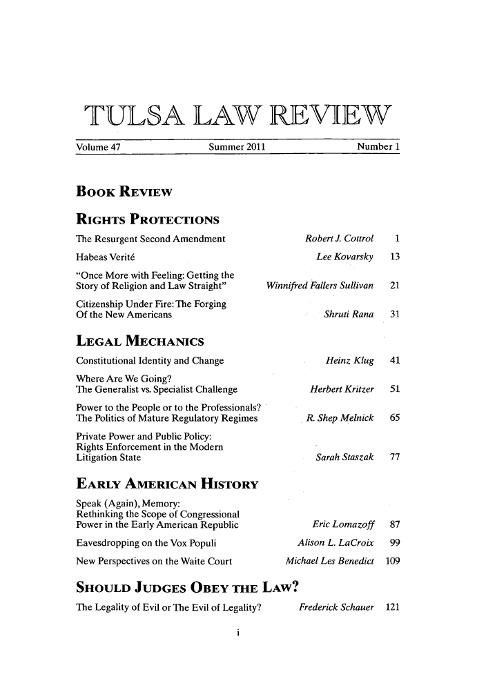 handle is hein.journals/tlj47 and id is 1 raw text is: ï»¿TULSA LAW REVIEW
Volume 47       Summer 2011       Number 1

BOOK REVIEW

RIGHTS PROTECTIONS
The Resurgent Second Amendment
Habeas Verit6
Once More with Feeling: Getting the
Story of Religion and Law Straight   Winnifre
Citizenship Under Fire: The Forging
Of the New Americans
LEGAL MECHANICS
Constitutional Identity and Change
Where Are We Going?
The Generalist vs. Specialist Challenge
Power to the People or to the Professionals?
The Politics of Mature Regulatory Regimes
Private Power and Public Policy:
Rights Enforcement in the Modem
Litigation State
EARLY AMERICAN HIsTORY
Speak (Again), Memory:
Rethinking the Scope of Congressional
Power in the Early American Republic
Eavesdropping on the Vox Populi
New Perspectives on the Waite Court       Mic
SHOULD JUDGES OBEY THE LAW?
The Legality of Evil or The Evil of Legality?

Robert J Cottrol
Lee Kovarsky
d Fallers Sullivan
Shruti Rana
Heinz Klug
Herbert Kritzer
R. Shep Melnick
Sarah Staszak
Eric Lomazoff
lison L. LaCroix
hael Les Benedict
Frederick Schauer

1
13
21
31
41
51
65
77
87
99
109
121

1


