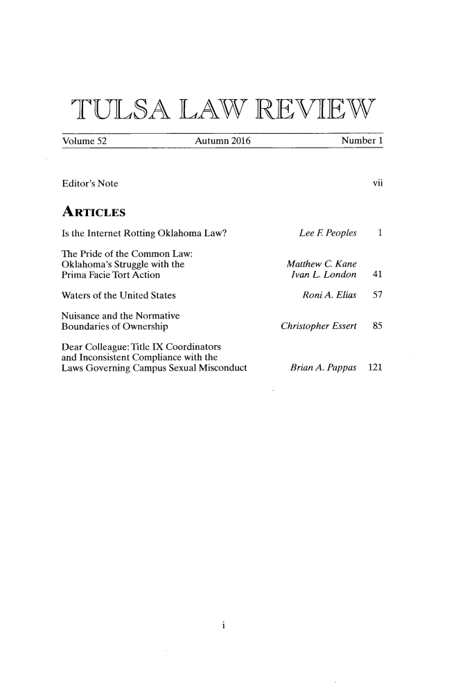 handle is hein.journals/tlj52 and id is 1 raw text is: 









  TULSA LAW REVIEW

Volume 52               Autumn 2016                Number 1


vii


Editor's Note


ARTICLES


Is the Internet Rotting Oklahoma Law?

The Pride of the Common Law:
Oklahoma's Struggle with the
Prima Facie Tort Action


Waters of the United States

Nuisance and the Normative
Boundaries of Ownership


Dear Colleague: Title IX Coordinators
and Inconsistent Compliance with the
Laws Governing Campus Sexual Misconduct


   Lee E Peoples


 Matthew C. Kane
 Ivan L. London

    Roni A. Elias


Christopher Essert



  Brian A. Pappas


1


1


41

57


85



121


