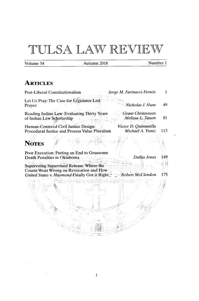 handle is hein.journals/tlj54 and id is 1 raw text is: 









  TULSA LAW REVIEW

Volume 54                 Autumn 2018                 Number 1


ARTICLES


Post-Liberal Constitutionalism       A

Let Us Pray: The Case for Legislator-Led
Prayer

Reading Indian Law: Evaluating Thirty Years
of Indian Law Scholarship

Human-Centered Civil Justice Design:
Procedural Justice and Process Value Pluralism


NOTES

Poor Execution: Putting an End to Gruesome
Death Penalties in Oklahoma


Supervising Supervised Release: Where the
Courts Went Wrong on Revocation and How
United States v. Haymond Finally Got it Right 2


rge M. Farinacci-Fern6s


      Nicholas J. Hunt

      Grant Christensen
      Melissa L. Tatum

   Victor D. Quintanilla
      MichaelA. Yontz


Dallas Jones


Robert McClendon


