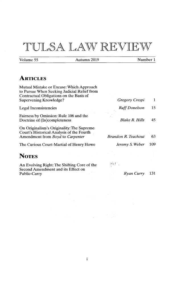 handle is hein.journals/tlj55 and id is 1 raw text is: 









  TULSA LAW REVIEW

Volume 55                Autumn 2019                 Number 1


ARTICLES


Mutual Mistake or Excuse: Which Approach
to Pursue When Seeking Judicial Relief from
Contractual Obligations on the Basis of
Supervening Knowledge?

Legal Inconsistencies

Fairness by Omission: Rule 106 and the
Doctrine of (In)completeness

On Originalism's Originality: The Supreme
Court's Historical Analysis of the Fourth
Amendment from Boyd to Carpenter

The Curious Court-Martial of Henry Howe


NOTES

An Evolving Right: The Shifting Core of the
Second Amendment and its Effect on
Public-Carry


Gregory Crespi

Raff Donelson


      Blake R. Hills



Brandon R. Teachout

    Jeremy S. Weber


Ryan Curry


i


  1

  15


  45



  63

109


131


