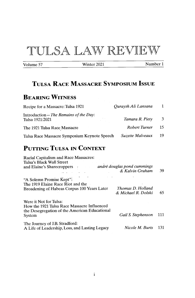 handle is hein.journals/tlj57 and id is 1 raw text is: TULSA LAW REVIEW
Volume 57       Winter 2021     Number 1
TULSA RACE MASSACRE SYMPOSIUM ISSUE
BEARING WITNESS

Recipe for a Massacre: Tulsa 1921
Introduction- The Remains of the Day:
Tulsa 1921:2021
The 1921 Tulsa Race Massacre

Quraysh Ali Lansana
Tamara R. Piety
Robert Turner

Tulsa Race Massacre Symposium Keynote Speech  Suzette Malveaux
PUTTING TULSA IN CONTEXT
Racial Capitalism and Race Massacres:
Tulsa's Black Wall Street
and Elaine's Sharecroppers         andre douglas pond cummings
& Kalvin Graham
A Solemn Promise Kept:
The 1919 Elaine Race Riot and the
Broadening of Habeas Corpus 100 Years Later  Thomas D. Holland
& Michael R. Dolski
Were it Not for Tulsa:
How the 1921 Tulsa Race Massacre Influenced
the Desegregation of the American Educational
System                                       Gail S. Stephenson
The Journey of J.B. Stradford:
A Life of Leadership, Loss, and Lasting Legacy  Nicole M. Burts

i

1
3
15
19

39
65
111
131


