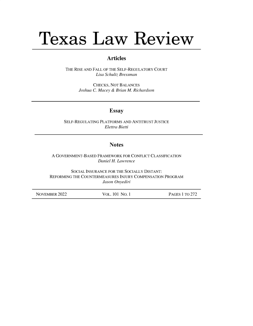 handle is hein.journals/tlr101 and id is 1 raw text is: 







Texas Law Review


                Articles

THE RISE AND FALL OF THE SELF-REGULATORY COURT
            Lisa Schultz Bressman


      CHECKS, NOT BALANCES
Joshua C. Macey & Brian M. Richardson


                 Essay

SELF-REGULATING PLATFORMS AND ANTITRUST JUSTICE
                Elettra Bietti


                            Notes

      A GOVERNMENT-BASED FRAMEWORK FOR CONFLICT CLASSIFICATION
                        Daniel H. Lawrence

             SOCIAL INSURANCE FOR THE SOCIALLY DISTANT:
     REFORMING THE COUNTERMEASURES INJURY COMPENSATION PROGRAM
                         Jason Onyediri

NOVEMBER 2022            VOL. 101 NO. 1            PAGES 1 TO 272


