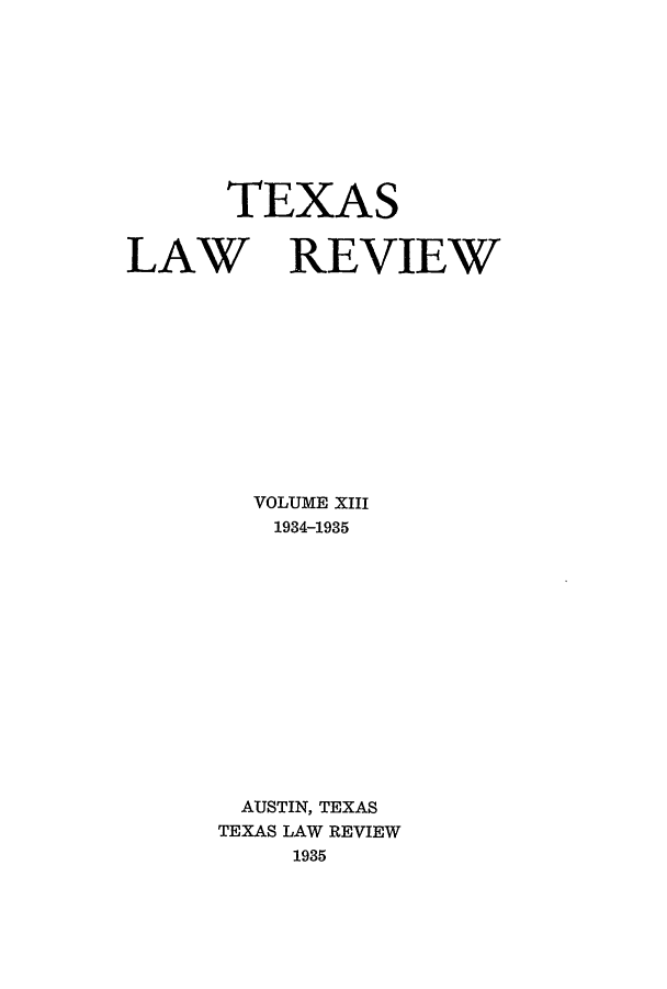 handle is hein.journals/tlr13 and id is 1 raw text is: TEXAS

LAW REVIEW
VOLUME XIII
1934-1935
AUSTIN, TEXAS
TEXAS LAW REVIEW
1935


