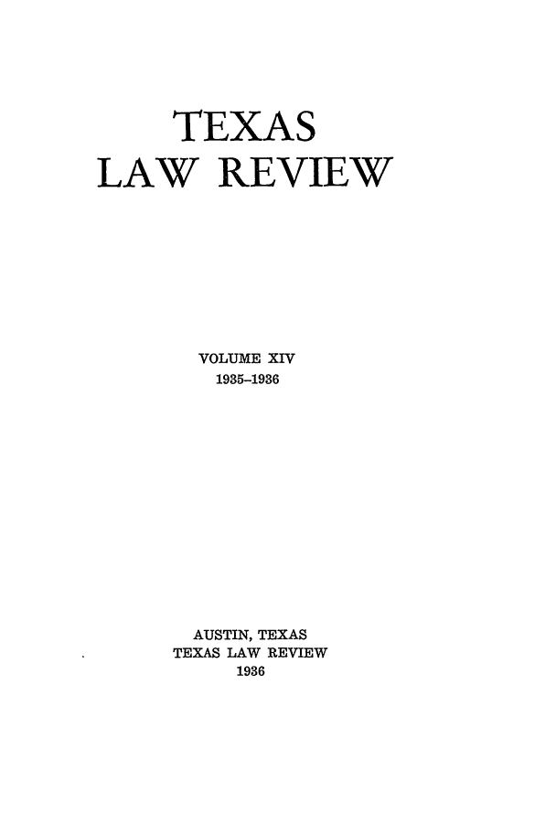 handle is hein.journals/tlr14 and id is 1 raw text is: TEXAS
LAW REVIEW
VOLUME XIV
1935-1936
AUSTIN, TEXAS
TEXAS LAW REVIEW
1936


