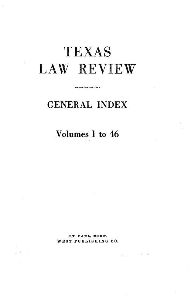 handle is hein.journals/tlr1460 and id is 1 raw text is: 



     TEXAS
LAW REVIEW


  GENERAL INDEX


  Volumes 1 to 46









     ST. PAUL, MINN.
   WEST PUBLISHING 00.


