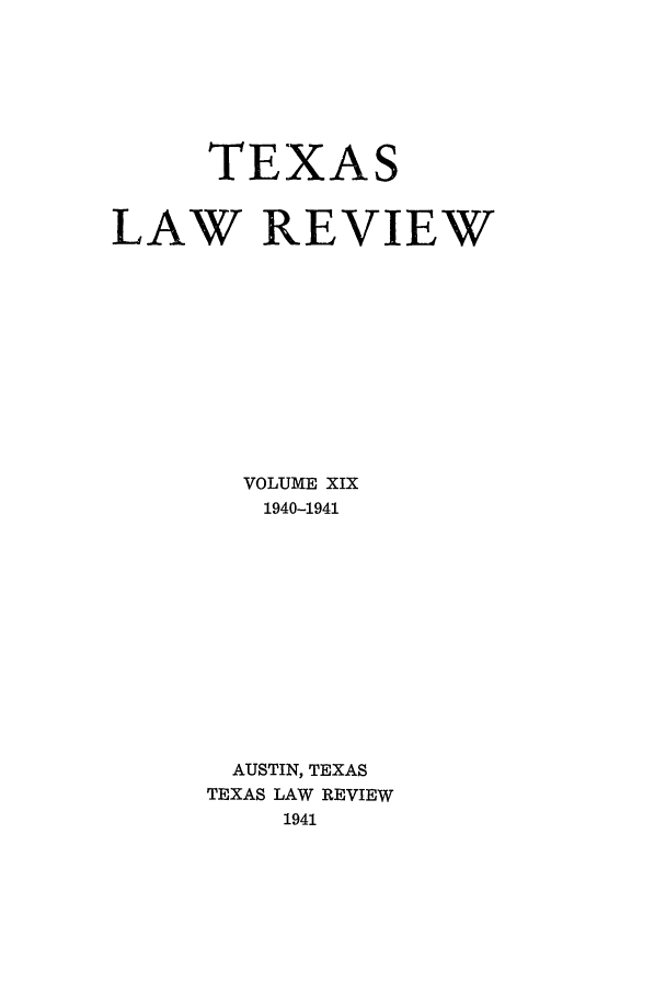 handle is hein.journals/tlr19 and id is 1 raw text is: TEXAS
LAW REVIEW
VOLUME XIX
1940-1941
AUSTIN, TEXAS
TEXAS LAW REVIEW
1941


