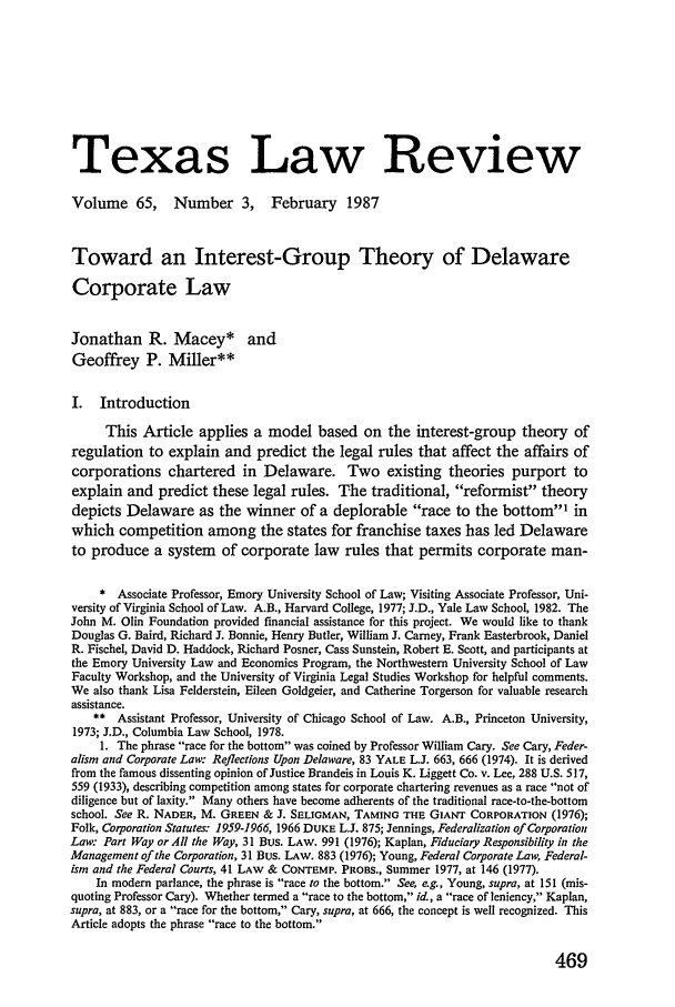 handle is hein.journals/tlr65 and id is 503 raw text is: Texas Law Review
Volume 65,       Number 3,       February    1987
Toward an Interest-Group Theory of Delaware
Corporate Law
Jonathan R. Macey* and
Geoffrey P. Miller**
I. Introduction
This Article applies a model based on the interest-group theory of
regulation to explain and predict the legal rules that affect the affairs of
corporations chartered in Delaware. Two existing theories purport to
explain and predict these legal rules. The traditional, reformist theory
depicts Delaware as the winner of a deplorable race to the bottom' in
which competition among the states for franchise taxes has led Delaware
to produce a system of corporate law rules that permits corporate man-
* Associate Professor, Emory University School of Law; Visiting Associate Professor, Uni-
versity of Virginia School of Law. A.B., Harvard College, 1977; J.D., Yale Law School, 1982. The
John M. Olin Foundation provided financial assistance for this project. We would like to thank
Douglas G. Baird, Richard J. Bonnie, Henry Butler, William J. Carney, Frank Easterbrook, Daniel
R. Fischel, David D. Haddock, Richard Posner, Cass Sunstein, Robert E. Scott, and participants at
the Emory University Law and Economics Program, the Northwestern University School of Law
Faculty Workshop, and the University of Virginia Legal Studies Workshop for helpful comments.
We also thank Lisa Felderstein, Eileen Goldgeier, and Catherine Torgerson for valuable research
assistance.
** Assistant Professor, University of Chicago School of Law. A.B., Princeton University,
1973; J.D., Columbia Law School, 1978.
1. The phrase race for the bottom was coined by Professor William Cary. See Cary, Feder-
alism and Corporate Law: Reflections Upon Delaware, 83 YALE L.J. 663, 666 (1974). It is derived
from the famous dissenting opinion of Justice Brandeis in Louis K. Liggett Co. v. Lee, 288 U.S. 517,
559 (1933), describing competition among states for corporate chartering revenues as a race not of
diligence but of laxity. Many others have become adherents of the traditional race-to-the-bottom
school. See R. NADER, M. GREEN & J. SELIGMAN, TAMING THE GIANT CORPORATION (1976);
Folk, Corporation Statutes: 1959-1966, 1966 DUKE L.J. 875; Jennings, Federalization of Corporation
Law: Part Way or All the Way, 31 Bus. LAW. 991 (1976); Kaplan, Fiduciary Responsibility in the
Management of the Corporation, 31 Bus. LAW. 883 (1976); Young, Federal Corporate Law, Federal-
ism and the Federal Courts, 41 LAW & CONTEMP. PROBS., Summer 1977, at 146 (1977).
In modern parlance, the phrase is race to the bottom. See, e.g., Young, supra, at 151 (mis-
quoting Professor Cary). Whether termed a race to the bottom, id., a race of leniency, Kaplan,
supra, at 883, or a race for the bottom, Cary, supra, at 666, the concept is well recognized. This
Article adopts the phrase race to the bottom.

469


