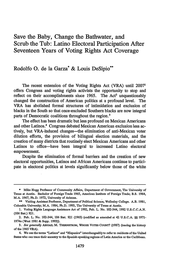 handle is hein.journals/tlr71 and id is 1499 raw text is: Save the Baby, Change the Bathwater, and
Scrub the Tub: Latino Electoral Participation After
Seventeen Years of Voting Rights Act Coverage
Rodolfo 0. de la Garza* & Louis DeSipio**
The recent extension of the Voting Rights Act (VRA) until 20071
offers Congress and voting rights activists the opportunity to stop and
reflect on their accomplishments since 1965. The Act2 unquestionably
changed the construction of American politics at a profound level. The
VRA has abolished formal structures of intimidation and exclusion of
blacks in the South so that once-excluded Southern blacks are now integral
parts of Democratic coalitions throughout the region.'
The effect has been dramatic but less profound on Mexican Americans
and other Latinos.4 Congress debated Mexican American exclusion less ac-
tively, but VRA-induced changes-the elimination of anti-Mexican voter
dilution efforts, the provision of bilingual election materials, and the
creation of many districts that routinely elect Mexican Americans and other
Latinos to office-have been integral to increased Latino electoral
empowerment.
Despite the elimination of formal barriers and the creation of new
electoral opportunities, Latinos and African Americans continue to partici-
pate in electoral politics at levels significantly below those of the white
* Mike Hogg Professor of Community Affairs, Department of Government, The University of
Texas at Austin. Bachelor of Foreign Trade 1965, American Institute of Foreign Trade; B.S. 1964,
M.A. 1967, Ph.D. 1972, University of Arizona.
** Visiting Assistant Professor, Department of Political Science, Wellesley College. A.B. 1981,
Columbia University; M.A. 1984, Ph.D. 1993, The University of Texas at Austin.
1. Voting Rights Language Assistance Act of 1992, Pub. L. No. 102-344, 1992 U.S.C.C.A.N.
(106 Stat.) 921.
2. Pub. L. No. 102-344, 106 Stat. 921 (1965) (codified as amended at 42 U.S.C.A. §§ 1971-
1974e (West 1981 & Supp. 1993)).
3. See generally ABIGAIL M. THERNSTROM, WHOSE VoTEs COUNT?. (1987) (tracing the history
of the 1965 VRA).
4. Weusetheterms Latinos and Hispanics interchangeablyto refer to residents of the United
States who can trace their ancestry to the Spanish-speaking regions of Latin America or the Caribbean.

1479


