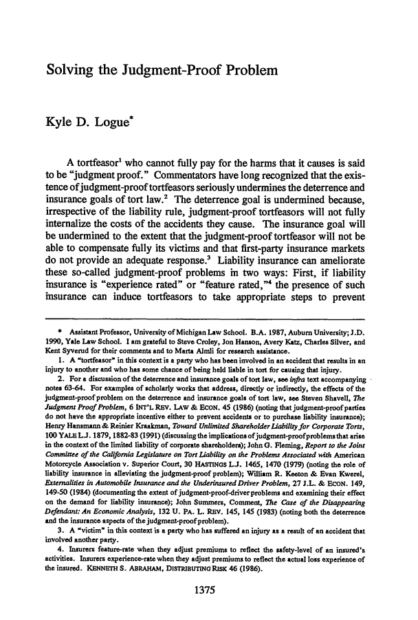 handle is hein.journals/tlr72 and id is 1409 raw text is: 






Solving the Judgment-Proof Problem


Kyle D. Logue*



      A tortfeasor' who cannot fully pay for the harms that it causes is said
to be judgment proof. Commentators have long recognized that the exis-
tence ofjudgment-proof tortfeasors seriously undermines the deterrence and
insurance goals of tort law.2 The deterrence goal is undermined because,
irrespective of the liability rule, judgment-proof tortfeasors will not fully
internalize the costs of the accidents they cause. The insurance goal will
be undermined to the extent that the judgment-proof tortfeasor will not be
able to compensate fully its victims and that first-party insurance markets
do not provide an adequate response? Liability insurance can ameliorate
these so-called judgment-proof problems in two ways: First, if liability
insurance is experience rated or feature rated,' the presence of such
insurance can induce tortfeasors to take appropriate steps to prevent



    * Assistant Professor, University of Michigan Law School. B.A. 1987, Auburn University; J.D.
1990, Yale Law School. I am grateful to Steve Croley, Jon Hanson, Avery Katz, Charles Silver, and
Kent Syverud for their comments and to Marta Almli for research assistance.
    1. A tortfeasor in this context is a party who has been involved in an accident that results in an
injury to another and who has some chance of being held liable in tort for causing that injury.
    2. For a discussion of the deterrence and insurance goals of tort law, see infra text accompanying
notes 63-64. For examples of scholarly works that address, directly or indirectly, the effects of the
judgment-proof problem on the deterrence and insurance goals of tort law, see Steven Shavell, The
Judgment Proof Problem, 6 INT'L REV. LAW & EcON. 45 (1986) (noting that judgment-proof parties
do not have the appropriate incentive either to prevent accidents or to purchase liability insurance);
Henry Hansmann & Reinier Kraakman, Toward Unlimited Shareholder Liabili y for Corporate Torts,
100 YA   L.J. 1879, 1882-83 (1991) (discussing the implications ofjudgment-proofproblems that arise
in the context of the limited liability of corporate shareholdera); John G. Fleming, Report to the Joint
Committee of the Calfornia Legislature on Tort Liability on the Problems Associated with American
Motorcycle Association v. Superior Court, 30 HAMNas LJ. 1465, 1470 (1979) (noting the role of
liability insurance in alleviating the judgment-proof problem); William R. Keeton & Evan Kwerel,
Externalities in Automobile Insurance and the Underinsured Driver Problem, 27 J.L. & ECON. 149,
149-50 (1984) (documenting the extent of judgment-proof-driver problems and examining their effect
on the demand for liability insurance); John Summers, Comment, The Case of the Disappearing
Defendant: An Economic Analysis, 132 U. PA. L. REV. 145, 145 (1983) (noting both the deterrence
and the insurance aspects of the judgment-proof problem).
    3. A victim in this context is a party who has suffered an injury as a result of an accident that
involved another party.
   4. Insurers feature-rate when they adjust premiums to reflect the safety-level of an insured's
activities. Insurers experience-rate when they adjust premiums to reflect the actual loss experience of
the insured. KENNETH S. ABRAHAM, D1STRIBUTING RISK 46 (1986).


1375


