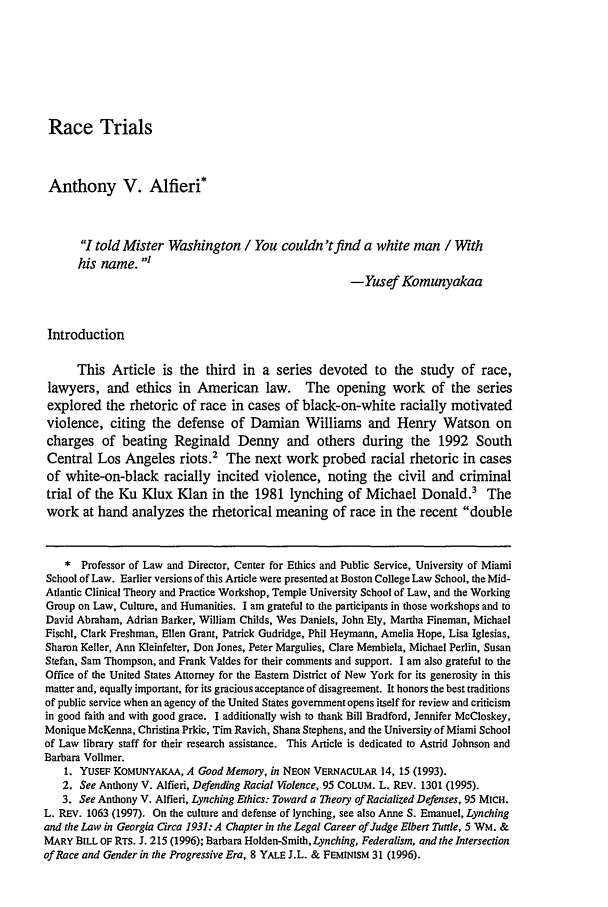 handle is hein.journals/tlr76 and id is 1311 raw text is: Race Trials

Anthony V. Alfieri*
I told Mister Washington / You couldn'tfind a white man / With
his name.
-Yusef Komunyakaa
Introduction
This Article is the third in a series devoted to the study of race,
lawyers, and ethics in American law. The opening work of the series
explored the rhetoric of race in cases of black-on-white racially motivated
violence, citing the defense of Damian Williams and Henry Watson on
charges of beating Reginald Denny and others during the 1992 South
Central Los Angeles riots.2 The next work probed racial rhetoric in cases
of white-on-black racially incited violence, noting the civil and criminal
trial of the Ku Klux Klan in the 1981 lynching of Michael Donald.3 The
work at hand analyzes the rhetorical meaning of race in the recent double
* Professor of Law and Director, Center for Ethics and Public Service, University of Miami
School of Law. Earlier versions of this Article were presented at Boston College Law School, the Mid-
Atlantic Clinical Theory and Practice Workshop, Temple University School of Law, and the Working
Group on Law, Culture, and Humanities. I am grateful to the participants in those workshops and to
David Abraham, Adrian Barker, William Childs, Wes Daniels, John Ely, Martha Fineman, Michael
Fischl, Clark Freshman, Ellen Grant, Patrick Gudridge, Phil Heymann, Amelia Hope, Lisa Iglesias,
Sharon Keller, Ann Kleinfelter, Don Jones, Peter Margulies, Clare Membiela, Michael Perlin, Susan
Stefan, Sam Thompson, and Frank Valdes for their comments and support. I am also grateful to the
Office of the United States Attorney for the Eastern District of New York for its generosity in this
matter and, equally important, for its gracious acceptance of disagreement. It honors the best traditions
of public service when an agency of the United States government opens itself for review and criticism
in good faith and with good grace. I additionally wish to thank Bill Bradford, Jennifer McCloskey,
Monique McKenna, Christina Prkic, Tim Ravich, Shana Stephens, and the University of Miami School
of Law library staff for their research assistance. This Article is dedicated to Astrid Johnson and
Barbara Vollmer.
1. YUSEF KOMUNYAKAA, A Good Memory, in NEON VERNACULAR 14, 15 (1993).
2. See Anthony V. Alfieri, Defending Racial Violence, 95 COLUM. L. REv. 1301 (1995).
3. See Anthony V. Alfieri, Lynching Ethics: Toward a Theory of Racialized Defenses, 95 MICH.
L. REv. 1063 (1997). On the culture and defense of lynching, see also Anne S. Emanuel, Lynching
and the Law in Georgia Circa 1931: A Chapter in the Legal Career of Judge Elbert Tuttle, 5 WM. &
MARY BILL OF RTS. J. 215 (1996); Barbara Holden-Smith, Lynching, Federalism, and the Intersection
of Race and Gender in the Progressive Era, 8 YALE J.L. & FEMINISM 31 (1996).


