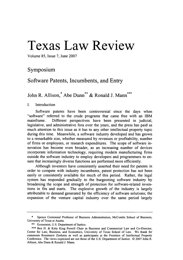 handle is hein.journals/tlr85 and id is 1595 raw text is: Texas Law Review
Volume 85, Issue 7, June 2007
Symposium
Software Patents, Incumbents, and Entry
John R. Allison,* Abe Dunn** & Ronald J. Mann***
I.  Introduction
Software patents have been controversial since the days when
software referred to the crude programs that came free with an IBM
mainframe.    Different perspectives have been presented in judicial,
legislative, and administrative fora over the years, and the press has paid as
much attention to this issue as it has to any other intellectual property topic
during this time. Meanwhile, a software industry developed and has grown
to a remarkable size, whether measured by revenues or profitability, number
of firms or employees, or research expenditures. The scope of software in-
novation has become even broader, as an increasing number of devices
incorporate information technology, requiring modem manufacturing firms
outside the software industry to employ developers and programmers to en-
sure that increasingly diverse functions are performed more efficiently.
Although inventors have consistently asserted their need for patents in
order to compete with industry incumbents, patent protection has not been
easily or consistently available for much of this period. Rather, the legal
system has responded gradually to the burgeoning software industry by
broadening the scope and strength of protection for software-related inven-
tions in fits and starts. The explosive growth of the industry is largely
attributable to demand generated by the efficiency of software solutions; the
expansion of the venture capital industry over the same period largely
*  Spence Centennial Professor of Business Administration, McCombs School of Business,
University of Texas at Austin.
** Economist, U.S. Department of Justice.
Ben H. & Kitty King Powell Chair in Business and Commercial Law and Co-Director,
Center for Law, Business, and Economics, University of Texas School of Law. We thank for
comments Rosemarie Ziedonis as well as participants at the Frontiers of Intellectual Property
Conference. The views expressed are not those of the U.S. Department of Justice. © 2007 John R.
Allison, Abe Dunn & Ronald J. Mann.


