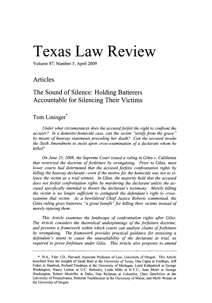handle is hein.journals/tlr87 and id is 869 raw text is: Texas Law Review
Volume 87, Number 5, April 2009
Articles
The Sound of Silence: Holding Batterers
Accountable for Silencing Their Victims
Tom Lininger*
Under what circumstances does the accused forfeit the right to confront the
accuser? In a domestic-homicide case, can the victim testify from the grave
by means of hearsay statements preceding her death? Can the accused invoke
the Sixth Amendment to insist upon cross-examination of a declarant whom he
killed?
On June 25, 2008, the Supreme Court issued a ruling in Giles v. California
that restricted the doctrine of forfeiture by wrongdoing. Prior to Giles, most
lower courts had determined that the accused forfeits confrontation rights by
killing the hearsay declarant-even if the motive for the homicide was not to si-
lence the victim as a trial witness. In Giles, the majority held that the accused
does not forfeit confrontation rights by murdering the declarant, unless the ac-
cused specifically intended to thwart the declarant's testimony. Merely killing
the victim is no longer sufficient to extinguish the defendant's right to cross-
examine that victim. As a bewildered Chief Justice Roberts commented, the
Giles ruling gives batterers a great benefitfor killing their victims instead of
merely injuring them.
This Article examines the landscape of confrontation rights after Giles.
The Article considers the theoretical underpinnings of the forfeiture doctrine,
and presents a framework within which courts can analyze claims of forfeiture
by wrongdoing. The framework provides practical guidance for assessing a
defendant's intent to cause the unavailability of the declarant at trial, as
required to prove forfeiture under Giles. This Article also proposes to amend
* B.A., Yale; J.D., Harvard; Associate Professor of Law, University of Oregon. This Article
benefited from the insights of Sarah Buel at the University of Texas, Dan Capra at Fordham, Jeff
Fisher at Stanford, Richard Friedman at the University of Michigan, Laird Kirkpatrick at George
Washington, Nancy Lemon at U.C. Berkeley, Linda Mills at N.Y.U., Joan Meier at George
Washington, Robert Mosteller at Duke, Dan Richman at Columbia, Chris Sanchirico at the
University of Pennsylvania, Deborah Tuerkheimer at the University of Maine, and Merle Weiner at
the University of Oregon.



