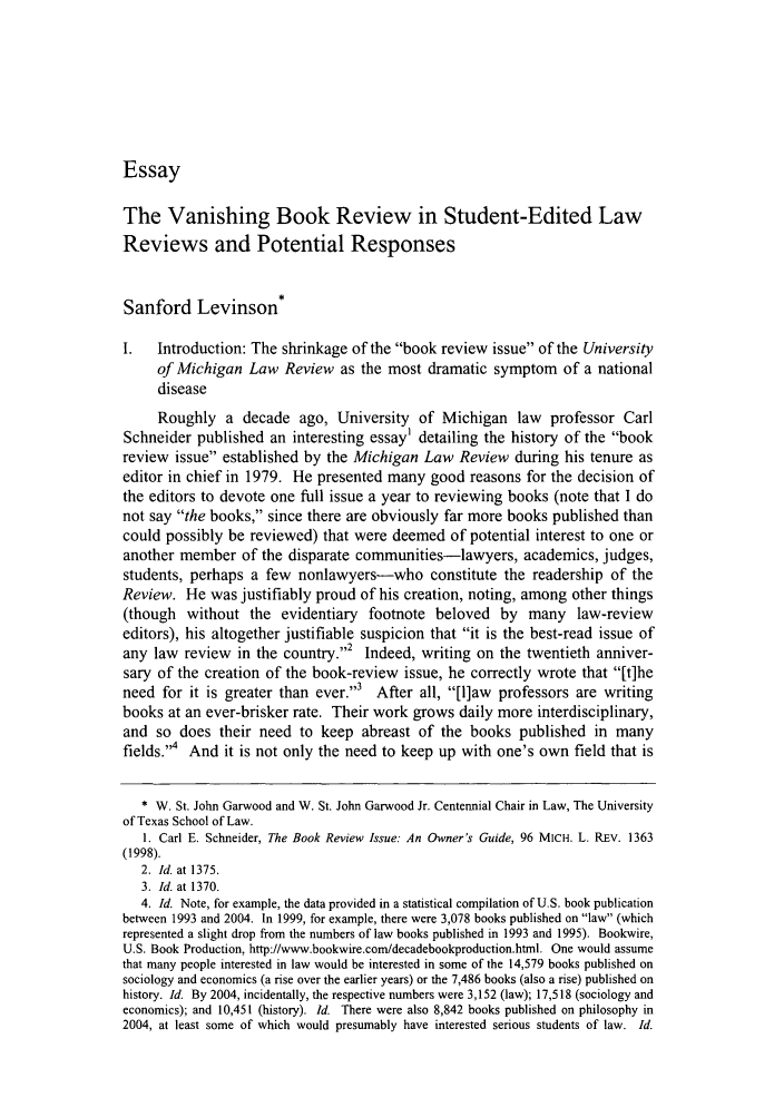 handle is hein.journals/tlr87 and id is 1219 raw text is: Essay

The Vanishing Book Review in Student-Edited Law
Reviews and Potential Responses
Sanford Levinson*
I.   Introduction: The shrinkage of the book review issue of the University
of Michigan Law Review as the most dramatic symptom of a national
disease
Roughly a decade ago, University of Michigan law professor Carl
Schneider published an interesting essay' detailing the history of the book
review issue established by the Michigan Law Review during his tenure as
editor in chief in 1979. He presented many good reasons for the decision of
the editors to devote one full issue a year to reviewing books (note that I do
not say the books, since there are obviously far more books published than
could possibly be reviewed) that were deemed of potential interest to one or
another member of the disparate communities-lawyers, academics, judges,
students, perhaps a few nonlawyers-who constitute the readership of the
Review. He was justifiably proud of his creation, noting, among other things
(though without the evidentiary footnote beloved by many law-review
editors), his altogether justifiable suspicion that it is the best-read issue of
any law review in the country.2 Indeed, writing on the twentieth anniver-
sary of the creation of the book-review issue, he correctly wrote that [t]he
need for it is greater than ever.,3 After all, [l]aw professors are writing
books at an ever-brisker rate. Their work grows daily more interdisciplinary,
and so does their need to keep abreast of the books published in many
fields. And it is not only the need to keep up with one's own field that is
* W. St. John Garwood and W. St. John Garwood Jr. Centennial Chair in Law, The University
of Texas School of Law.
1. Carl E. Schneider, The Book Review Issue: An Owner's Guide, 96 MICH. L. REv. 1363
(1998).
2. Id. at 1375.
3. Id. at 1370.
4. Id. Note, for example, the data provided in a statistical compilation of U.S. book publication
between 1993 and 2004. In 1999, for example, there were 3,078 books published on law (which
represented a slight drop from the numbers of law books published in 1993 and 1995). Bookwire,
U.S. Book Production, http://www.bookwire.com/decadebookproduction.html. One would assume
that many people interested in law would be interested in some of the 14,579 books published on
sociology and economics (a rise over the earlier years) or the 7,486 books (also a rise) published on
history. Id. By 2004, incidentally, the respective numbers were 3,152 (law); 17,518 (sociology and
economics); and 10,451 (history). Id. There were also 8,842 books published on philosophy in
2004, at least some of which would presumably have interested serious students of law. Id.


