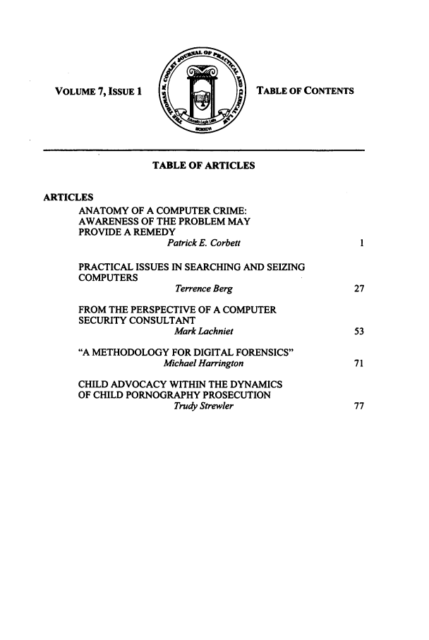 handle is hein.journals/tmcjpcl7 and id is 1 raw text is: TABLE OF CONTENTS

TABLE OF ARTICLES
ARTICLES
ANATOMY OF A COMPUTER CRIME:
AWARENESS OF THE PROBLEM MAY
PROVIDE A REMEDY
Patrick E. Corbett            I
PRACTICAL ISSUES IN SEARCHING AND SEIZING
COMPUTERS
Terrence Berg              27
FROM THE PERSPECTIVE OF A COMPUTER
SECURITY CONSULTANT
Mark Lachniet               53
A METHODOLOGY FOR DIGITAL FORENSICS
Michael Harrington            71
CHILD ADVOCACY WITHIN THE DYNAMICS
OF CHILD PORNOGRAPHY PROSECUTION
Trudy Strewler              77

VOLUME 7, ISSUE 1


