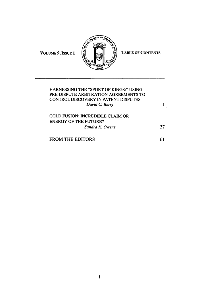 handle is hein.journals/tmcjpcl9 and id is 1 raw text is: VOLUME 9, ISSUE 1

TABLE OF CONTENTS

HARNESSING THE SPORT OF KINGS: USING
PRE-DISPUTE ARBITRATION AGREEMENTS TO
CONTROL DISCOVERY IN PATENT DISPUTES
David C. Berry            I
COLD FUSION: INCREDIBLE CLAIM OR
ENERGY OF THE FUTURE?
Sandra K. Owens           37
FROM THE EDITORS                      61


