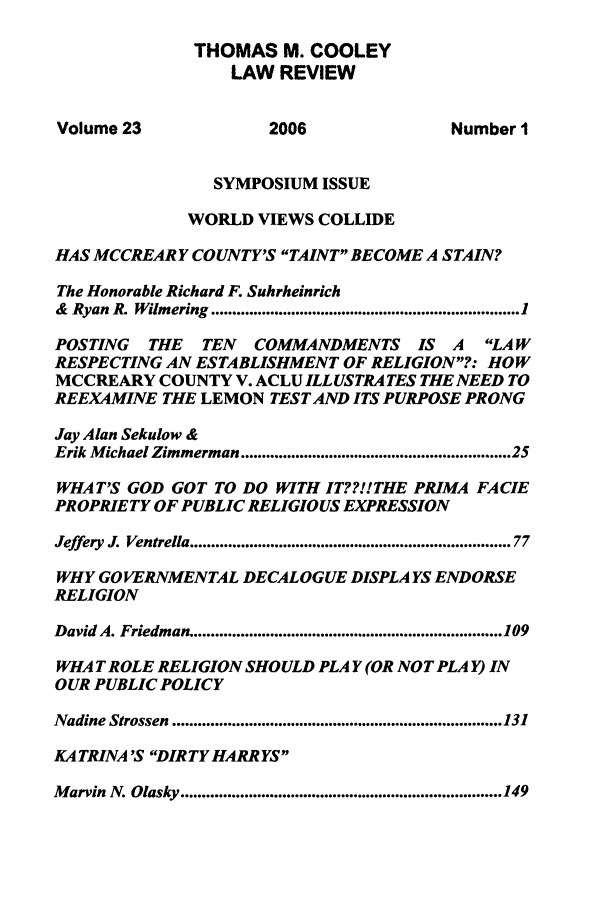 handle is hein.journals/tmclr23 and id is 1 raw text is: THOMAS M. COOLEY
LAW REVIEW
Volume 23                2006                  Number I
SYMPOSIUM ISSUE
WORLD VIEWS COLLIDE
HAS MCCREAR Y COUNTY'S TAINT BECOME A STAIN?
The Honorable Richard F. Suhrheinrich
&  Ryan  R. Wilmering  ......................................................................... 1
POSTING THE TEN COMMANDMENTS IS A LAW
RESPECTING AN ESTABLISHMENT OF RELIGION?: HOW
MCCREARY COUNTY V. ACLU ILL USTRA TES THE NEED TO
REEXAMINE THE LEMON TEST AND ITS PURPOSE PRONG
Jay Alan Sekulow &
Erik Michael Zimmerman ..........................................................  25
WHAT'S GOD GOT TO DO WITH IT??!!THE PRIMA FACIE
PROPRIETY OF PUBLIC RELIGIOUS EXPRESSION
Jeffery J. Ventrella ........................................................................ 77
WHY GOVERNMENTAL DECAL OGUE DISPLAYS ENDORSE
RELIGION
David A. Friedman .......................................................................... 109
WHAT ROLE RELIGION SHOULD PLAY (OR NOT PLAY) IN
OUR PUBLIC POLICY
Nadine Strossen  .............................................................................. 131
KA TRINA 'S DIRTY HARR YS
M arvin  N. Olasky ............................................................................ 149


