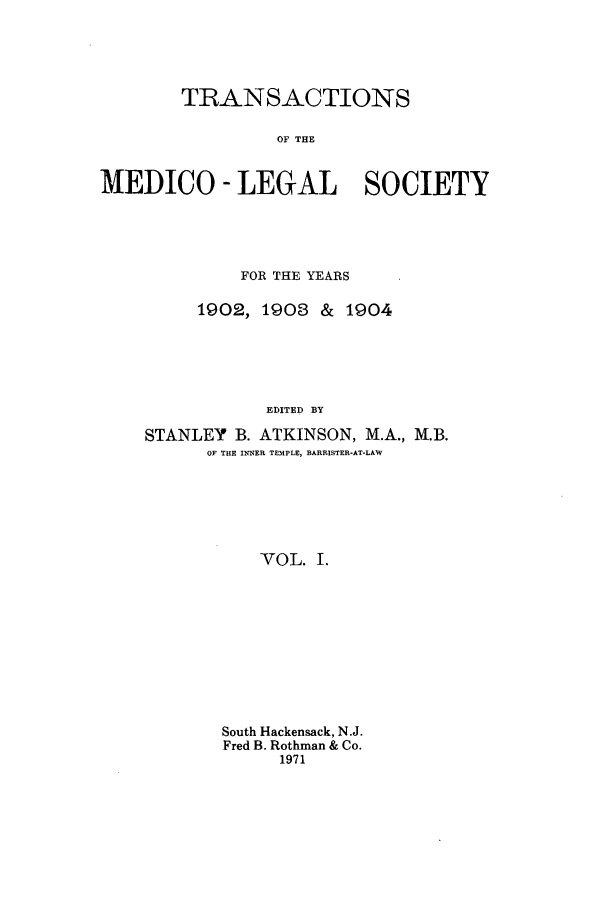 handle is hein.journals/tmedicols1 and id is 1 raw text is: TRANSACTIONS
OF THE
MEDICO - LEGAL SOCIETY

FOR THE YEARS
1902, 1908 &     1904
EDITED BY
STANLEY B. ATKINSON, M.A., M.B.
OF THE INNER TEMPLE, BARRISTER-AT-LAW
VOL. I.

South Hackensack, N.J.
Fred B. Rothman & Co.
1971


