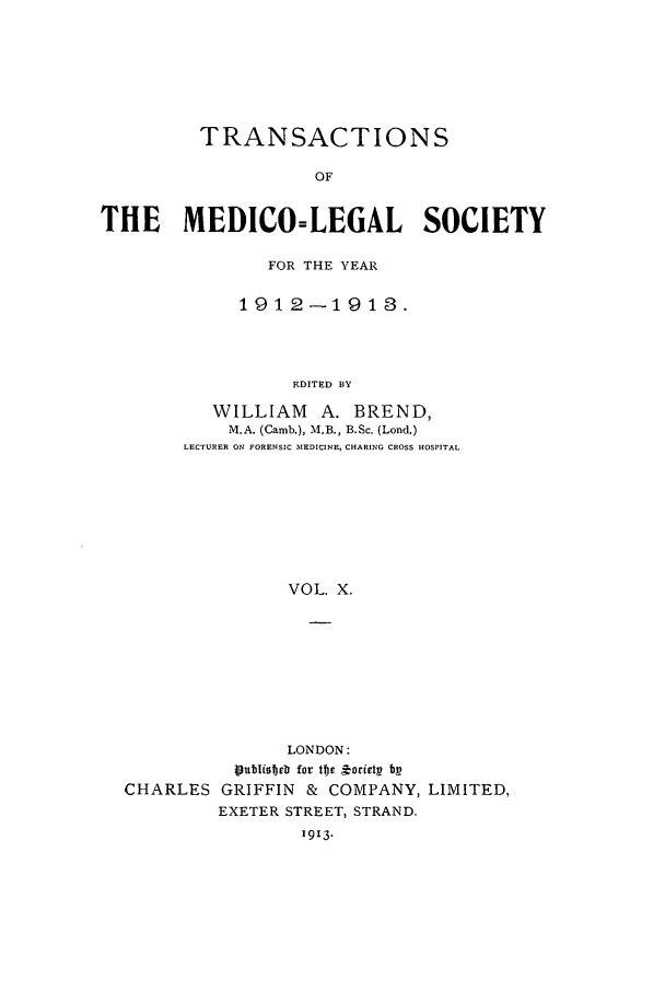handle is hein.journals/tmedicols10 and id is 1 raw text is: TRANSACTIONS
OF
THE MEDICO=LEGAL SOCIETY

FOR THE YEAR
1912-1918.
EDITED BY
WILLIAM A. BREND,
M.A. (Camb.), M.B., B.Sc. (Lond.)
LECTURER ON FORENSIC MEDICINE, CHARING CROSS HOSPITAL
VOL. X.

LONDON:
Publiobetr for tv  torctpt bp
CHARLES GRIFFIN & COMPANY, LIMITED,
EXETER STREET, STRAND.
1913.



