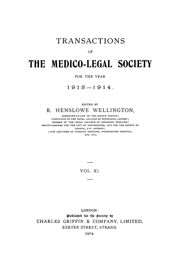 handle is hein.journals/tmedicols11 and id is 1 raw text is: TRANSACTIONS
OF
THE MEDICO=LEGAL SOCIETY

FOR THE YEAR
1913-1914.
EDITED BY
R. HENSLOWE WELLINGTON,
BARRISTER-AT-LAW OF THE MIDDLE TEMPLE;
LICENTIATE OF THE ROYAL COLLEGE OF PHYSICIANS, LONDON;
MEMBER OF THE ROYAL COLLEGE OF SURGEONS, ENGLAND;
DEPUTY-CORONER FOR THE CITY OF WESTMINSTER, AND FOR THE COUNTY OF
LONDON, S.W. DIVISION;
LATE LECTURER ON FORENSIC MEDICINE, WESTMINSTER HOSPITAL,
ETC. ETC.
VOL. XI.
LONDON:

CHARLES

joubliedrb for tfe j oriet bV
GRIFFIN & COMPANY,
EXETER STREET, STRAND.
1914.

LIMITED,


