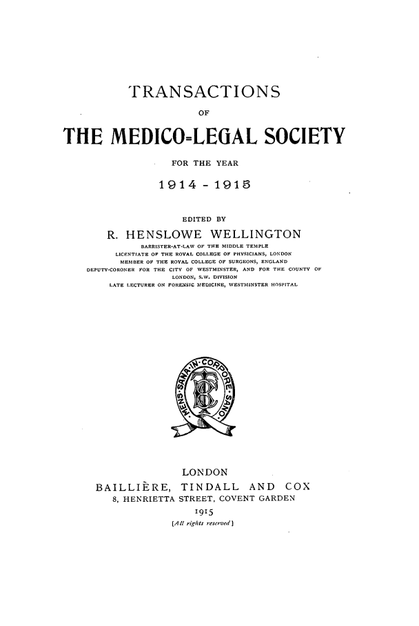 handle is hein.journals/tmedicols12 and id is 1 raw text is: TRANSACTIONS
OF
THE MEDICO=LEGAL SOCIETY
FOR THE YEAR
1914- 1915
EDITED BY
R. HENSLOWE WELLINGTON
BARRISTER-AT-LAW OF THE MIDDLE TEMPLE
LICENTIATE OF THE ROVAL COLLEGE OF PHYSICIANS, LONDON
MEMBER OF THE ROVAL COLLEGE OF SURGEONS, ENGLAND
DEPUTY-CORONER FOR THE CITV OF WESTMINSTER, AND FOR THE COUNTV OF
LONDON, S.W. DIVISION
LATE LECTURER ON FOMUSIC MEDICINE, WESTMINSTER HOSPITAL

LONDON
BAILLIERE, TINDALL AND          COX
8, HENRIETTA STREET, COVENT GARDEN
1915
[All rights reservaed]


